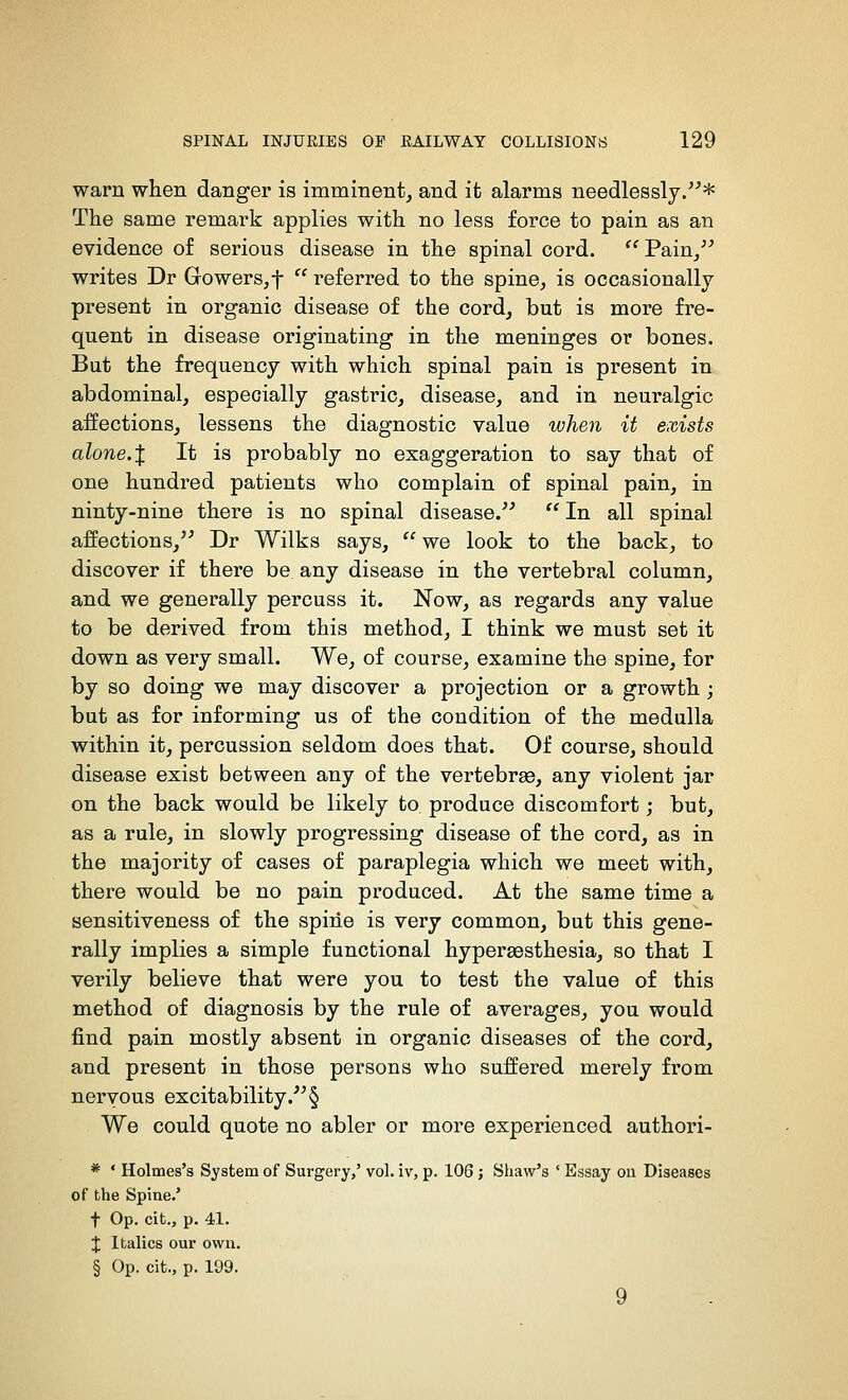 warn when danger is imminent^ and it alarms needlessly/'* The same remark applies with no less force to pain as an evidence of serious disease in the spinal cord.  Pain^ writes Dr Gowers,t referred to the spine, is occasionally present in organic disease of the cord, but is more fre- quent in disease originating in the meninges or bones. But the frequency with which spinal pain is present in abdominal, especially gastric, disease, and in neuralgic affections, lessens the diagnostic value when it exists alone.X It is probably no exaggeration to say that of one hundred patients who complain of spinal pain, in ninty-nine there is no spinal disease.^'  In all spinal affections,'^ Dr Wilks says,  we look to the back, to discover if there be any disease in the vertebi'al column, and we generally percuss it. Now, as regards any value to be derived from this method, I think we must set it down as very small. We, of course, examine the spine, for by so doing we may discover a projection or a growth; but as for informing us of the condition of the medulla within it, percussion seldom does that. Of course, should disease exist between any of the vertebrae, any violent jar on the back would be likely to. produce discomfort; but, as a rule, in slowly progressing disease of the cord, as in the majority of cases of paraplegia which we meet with, there would be no pain produced. At the same time a sensitiveness of the spine is very common, but this gene- rally implies a simple functional hypersesthesia, so that I verily believe that were you to test the value of this method of diagnosis by the rule of averages, you would find pain mostly absent in organic diseases of the cord, and present in those persons who suffered merely from nervous excitability. § We could quote no abler or more experienced authori- * • Holmes's System of Surgery,' vol. iv, p. 106 ; Shaw's ' Essay on Diseases of the Spine.' t Op. cit., p. 41. X Italics our owu. § Op. cit., p. 199. 9
