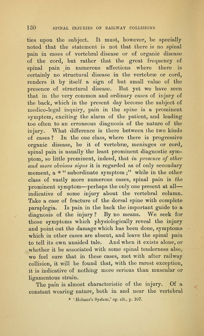 ties upon the subject. It must, however, be specially noted that the statement is not that there is no spinal pain in cases of vertebral disease or of organic disease of the cord, but rather that the great frequency of spinal pain in numerous affections where there is certainly no structural disease in the vertebrae or cord, renders it by itself a sign of but small value of the presence of structural disease. But yet we have seen that in the very common and ordinary cases of injury of the back, which in the present day become the subject of medico-legal inquiry, pain in the spine is a prominent symptom, exciting the alarm of the patient, and leading too often to an erroneous diagnosis of the nature of the injury. What difference is there between the two kinds of cases ? In the one class, where there is progressive organic disease, be it of vertebrae, meninges or cord, spinal pain is usually the least prominent diagnostic sym- ptom, so little prominent, indeed, that in presence of other and more obvious signs it is regarded as of only secondary moment, a *  subordinate symptom •/' while in the other class of vastly more numerous cases, spinal pain is the prominent symptom—perhaps the only one present at all— indicative of some injury about the vertebral column. Take a case of fracture of the dorsal spine with complete paraplegia. Is pain in the back the important guide to a diagnosis of the injury ? By no means. We seek for those symptoms which physiologically reveal the injury and point out the damage which has been done, symptoms which in other cases are absent, and leave the spinal pain to tell its own unaided tale. And when it exists alone, or whether it be associated with some spinal tenderness also, we feel sure that in these cases, met with after railway collision, it will be found that, with the rarest exception, it is indicative of nothing more serious than muscular or ligamentous strain. The pain is almost characteristic of the injury. Of a constant wearing nature, both in and near the vertebral * ' Holmes's System/ op. cit., ]). 107.