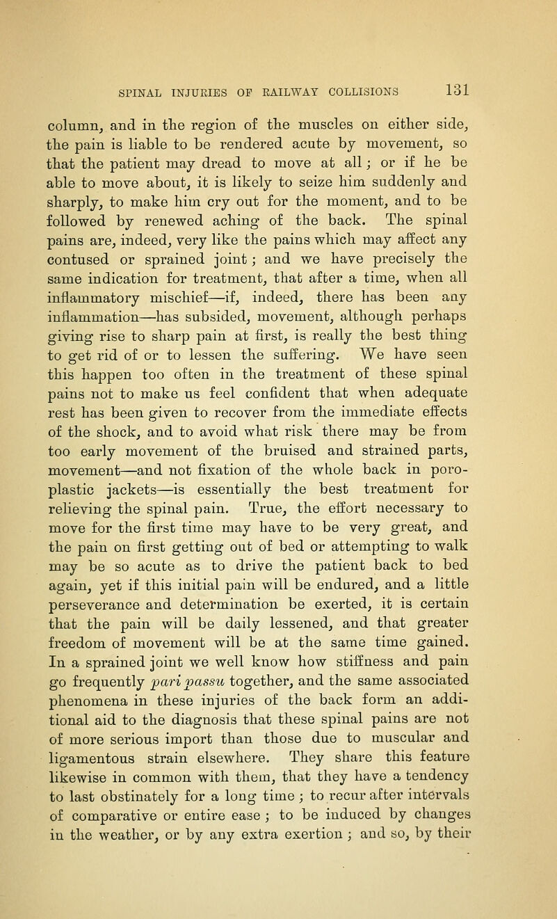 column, and in the region of the muscles on either side, the pain is liable to be rendered acute bj movement, so that the patient may dread to move at all; or if he be able to move about, it is likely to seize him suddenly and sharply, to make him cry out for the moment, and to be followed by renewed aching of the back. The spinal pains are, indeed, very like the pains which may affect any contused or sprained joint; and we have precisely the same indication for treatment, that after a time, when all inflammatory mischief—if, indeed, there has been any inflammation—has subsided, movement, although perhaps giving rise to sharp pain at first, is really the best thing to get rid of or to lessen the suffering. We have seen this happen too often in the treatment of these spinal pains not to make us feel confident that when adequate rest has been given to recover from the immediate effects of the shock, and to avoid what risk there may be from too early movement of the bruised and strained parts, movement—and not fixation of the whole back in poro- plastic jackets—is essentially the best treatment for relieving the spinal pain. True, the effort necessary to move for the first time may have to be very great, and the pain on first getting out of bed or attempting to walk may be so acute as to drive the patient back to bed again, yet if this initial pain will be endured, and a little perseverance and determination be exerted, it is certain that the pain will be daily lessened, and that greater freedom of movement will be at the same time gained. In a sprained joint we well know how stiffness and pain go frequently pari jpassu together, and the same associated phenomena in these injuries of the back form an addi- tional aid to the diagnosis that these spinal pains are not of more serious import than those due to muscular and ligamentous strain elsewhere. They share this feature likewise in common with them, that they have a tendency to last obstinately for a long time ; to recur after intervals of comparative or entire ease ; to be induced by changes in the weather, or by any extra exertion ; and so, by their