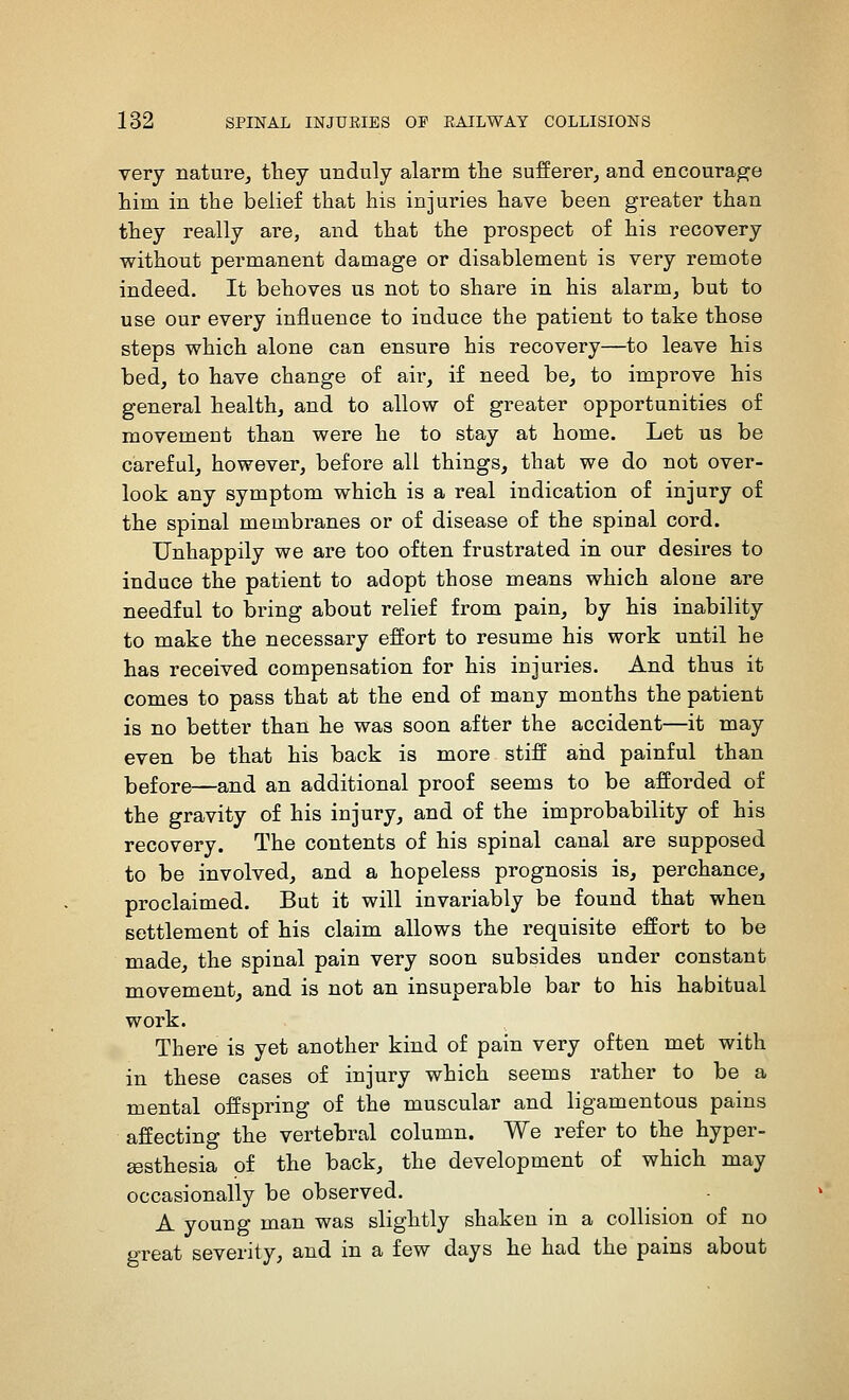 very nature, they unduly alarm tlie sufferei', and encourage him in the belief that his injuries have been greater than they really are, and that the prospect of his recovery without permanent damage or disablement is very remote indeed. It behoves us not to share in his alarm, but to use our every influence to induce the patient to take those steps which alone can ensure his recovery—to leave his bed, to have change of air, if need be, to improve his general health, and to allow of greater opportunities of movemeut than were he to stay at home. Let us be careful, however, before all things, that we do not over- look any symptom which is a real indication of injury of the spinal membranes or of disease of the spinal cord. Unhappily we are too often frustrated in our desires to induce the patient to adopt those means which alone are needful to bring about relief from pain, by his inability to make the necessary effort to resume his work until he has received compensation for his injuries. And thus it comes to pass that at the end of many months the patient is no better than he was soon after the accident—it may even be that his back is more stiff and painful than laefore—and an additional proof seems to be afforded of the gravity of his injury, and of the improbability of his recovery. The contents of his spinal canal are supposed to be involved, and a hopeless prognosis is, perchance, proclaimed. But it will invariably be found that when settlement of his claim allows the requisite effort to be made, the spinal pain very soon subsides under constant movement, and is not an insuperable bar to his habitual work. There is yet another kind of pain very often met with in these cases of injury which seems rather to be a mental offspring of the muscular and ligamentous pains affecting the vertebral column. We refer to the hyper- sesthesia of the back, the development of which may occasionally be observed. A young man was slightly shaken in a collision of no great severity, and in a few days he had the pains about