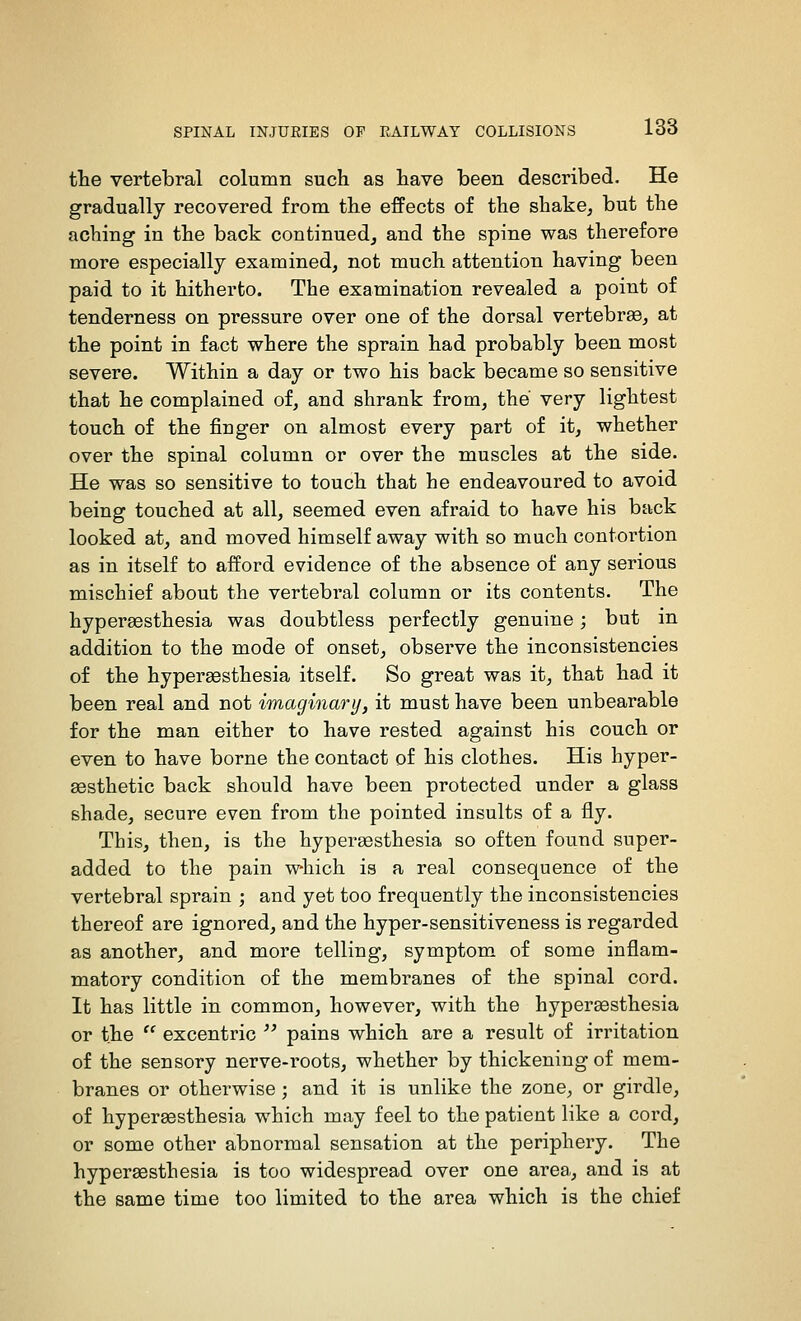 the vertebral column such as have been described. He gradually recovered from the effects of the shake^ but the aching in the back continued, and the spine was therefore more especially examined, not much attention having been paid to it hitherto. The examination revealed a point of tenderness on pressure over one of the dorsal vertebr83, at the point in fact where the sprain had probably been most severe. Within a day or two his back became so sensitive that he complained of, and shrank from, the very lightest touch of the finger on almost every part of it, whether over the spinal column or over the muscles at the side. He was so sensitive to touch that he endeavoured to avoid being touched at all, seemed even afraid to have his back looked at, and moved himself away with so much contortion as in itself to afford evidence of the absence of any serious mischief about the vertebral column or its contents. The hyperaesthesia was doubtless perfectly genuine; but in addition to the mode of onset, observe the inconsistencies of the hypersesthesia itself. So great was it, that had it been real and not imaginary, it must have been unbearable for the man either to have rested against his couch or even to have borne the contact of his clothes. His hyper- aesthetic back should have been protected under a glass shade, secure even from the pointed insults of a fly. This, then, is the hypersesthesia so often found super- added to the pain which is a real consequence of the vertebral sprain ; and yet too frequently the inconsistencies thereof are ignored, and the hyper-sensitiveness is regarded as another, and more telling, symptom of some inflam- matory condition of the membranes of the spinal cord. It has little in common, however, with the hypergesthesia or the  excentric  pains which are a result of irritation of the sensory nerve-roots, whether by thickening of mem- branes or otherwise; and it is unlike the zone, or girdle, of hypersesthesia which may feel to the patient like a cord, or some other abnormal sensation at the periphery. The hypersesthesia is too widespread over one area., and is at the same time too limited to the area which is the chief