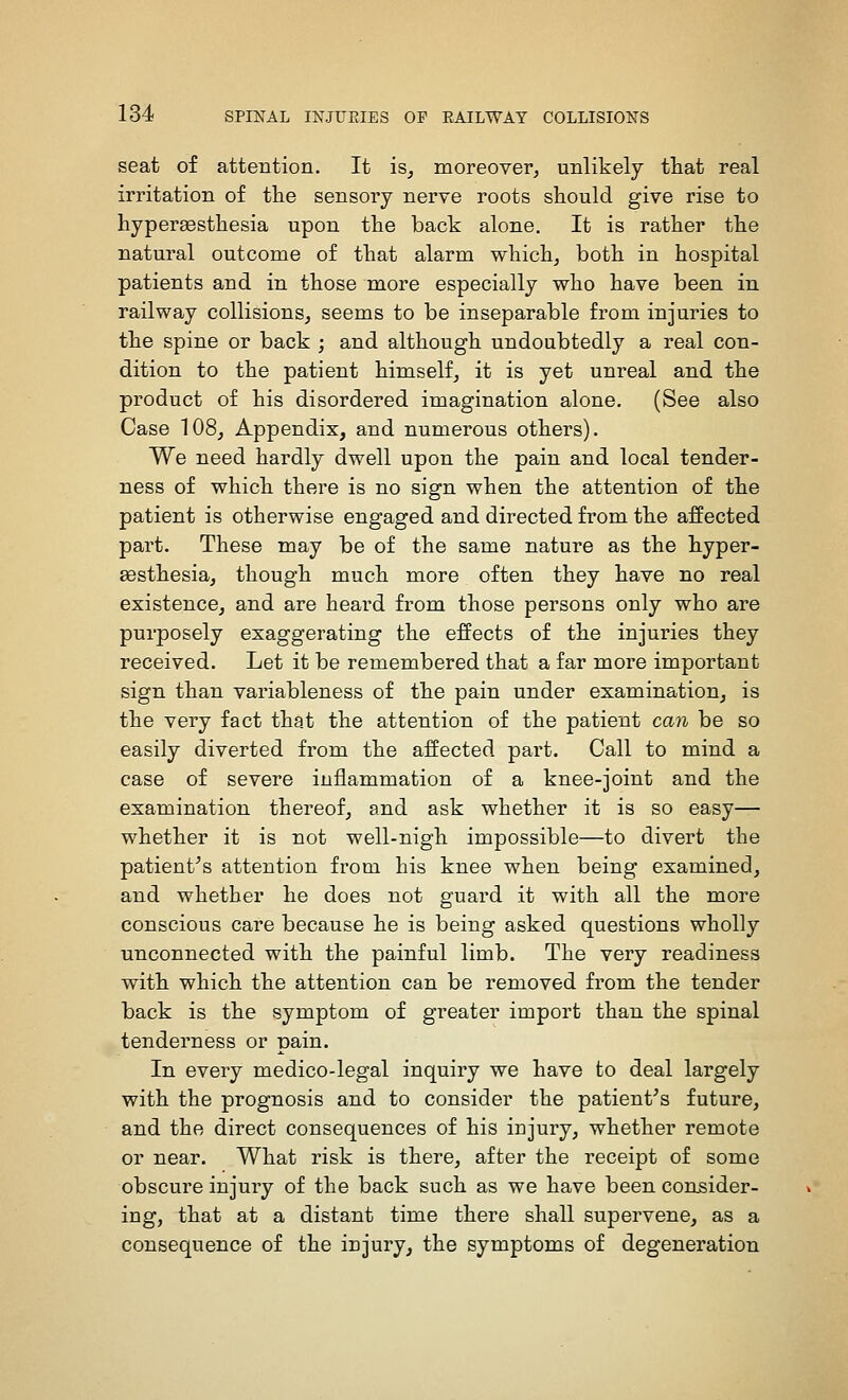 seat of attention. It is_, moreover^ unlikely that real irritation of the sensory nerve roots should give rise to hyperaesthesia upon the back alone. It is rather the natural outcome of that alarm which^ both in hospital patients and in those more especially who have been in railway collisions, seems to be inseparable from injuries to the spine or back ; and although undoubtedly a real con- dition to the patient himself^ it is yet unreal and the product of his disordered imagination alone. (See also Case 108, Appendix, and numerous others). We need hardly dwell upon the pain and local tender- ness of which there is no sign when the attention of the patient is otherwise engaged and directed from the affected part. These may be of the same nature as the hyper- a3sthesia, though much more often they have no real existence, and are heard from those persons only who are purposely exaggerating the effects of the injuries they received. Let it be remembered that a far more important sign than variableness of the pain under examination, is the very fact that the attention of the patient can be so easily diverted from the affected part. Call to mind a case of severe inflammation of a knee-joint and the examination thereof, and ask whether it is so easy— whether it is not well-nigh impossible—to divert the patient^s attention from his knee when being examined, and whether he does not guard it with all the more conscious care because he is being asked questions wholly unconnected with the painful limb. The very readiness with which the attention can be removed from the tender back is the symptom of greater import than the spinal tenderness or pain. In every medico-legal inquiry we have to deal largely with the prognosis and to consider the patient^s future, and the direct consequences of his injury, whether remote or near. What risk is there, after the receipt of some obscure injury of the back such as we have been consider- ing, that at a distant time there shall supervene, as a consequence of the injury, the symptoms of degeneration