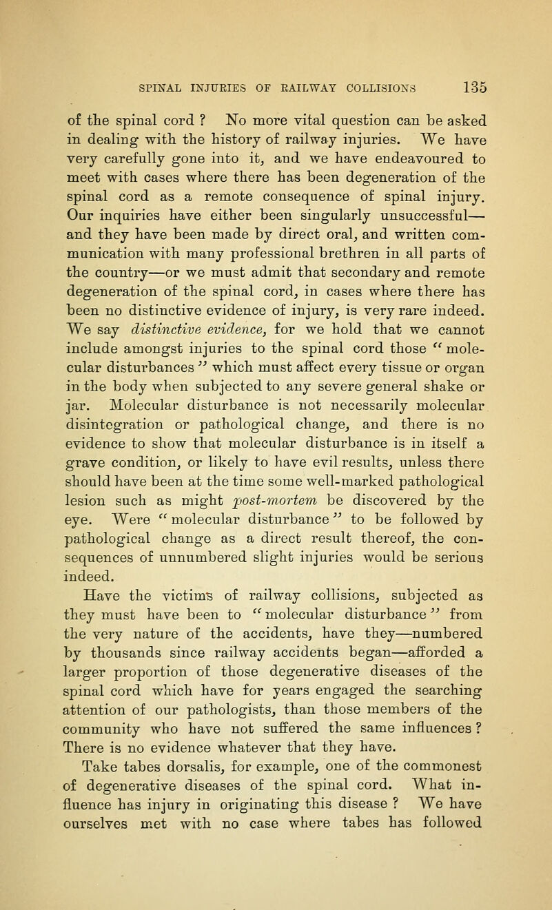 of the spinal cord ? No more vital question can be asked in dealing witli the history of railway injuries. We have very carefully gone into it, and we have endeavoured to meet with cases where there has been degeneration of the spinal cord as a remote consequence of spinal injury. Our inquiries have either been singularly unsuccessful— and they have been made by direct oral, and written com- munication with many professional brethren in all parts of the country—or we must admit that secondary and remote degeneration of the spinal cord, in cases where there has been no distinctive evidence of injury, is very rare indeed. We say distinctive evidence, for we hold that we cannot include amongst injuries to the spinal cord those '' mole- cular disturbances  which must affect every tissue or organ in the body when subjected to any severe general shake or jar. Molecular disturbance is not necessarily molecular disintegration or pathological change, and there is no evidence to show that molecular disturbance is in itself a grave condition, or likely to have evil results, unless there should have been at the time some well-marked pathological lesion such as might fost-TnorteTn be discovered by the eye. Were  molecular disturbance to be followed by pathological change as a direct result thereof, the con- sequences of unnumbered slight injuries would be serious indeed. Have the victim's of railway collisions, subjected as they must have been to  molecular disturbance'''' from the very nature of the accidents, have they—numbered by thousands since railway accidents began—afforded a larger proportion of those degenerative diseases of the spinal cord which have for years engaged the searching attention of our pathologists, than those members of the community who have not suffered the same influences ? There is no evidence whatever that they have. Take tabes dorsalis, for example, one of the commonest of degenerative diseases of the spinal cord. What in- fluence has injury in originating this disease ? We have ourselves met with no case where tabes has followed