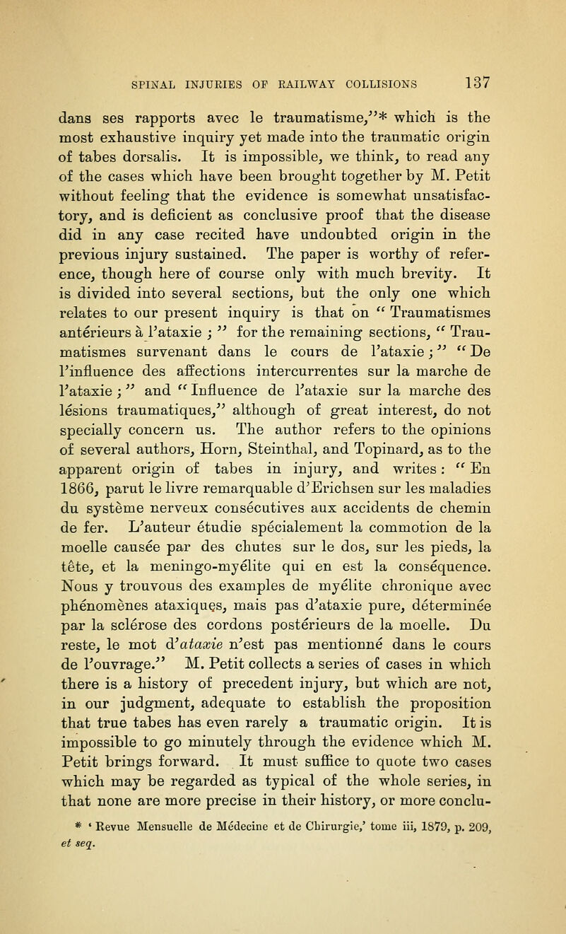 dans ses rapports avec le traumatisme/^* which is the most exhaustive inquiry yet made into the traumatic origin of tabes dorsalis. It is impossible, we think, to read any of the cases which have been brought together by M. Petit without feeling that the evidence is somewhat unsatisfac- tory, and is deficient as conclusive proof that the disease did in any case recited have undoubted origin in the previous injury sustained. The paper is worthy of refer- ence, though here of course only with much brevity. It is divided into several sections, but the only one which relates to our present inquiry is that on  Traumatismes anterieurs a I'ataxie ;  for the remaining sections,  Trau- matismes survenant dans le cours de I'ataxie;  De rinfluence des affections intercurrentes sur la marche de I'ataxie ;'' and  Influence de I'ataxie sur la marche des lesions traumatiques, although of great interest, do not specially concern us. The author refers to the opinions of several authors, Horn, Steinthal, and Topinard, as to the apparent origin of tabes in injury, and writes:  En 1866, parut le livre remarquable d^Erichsen sur les maladies du systeme nerveux consecutives aux accidents de chemin de fer. L'auteur etudie specialement la commotion de la moelle causee par des chutes sur le dos, sur les pieds, la tete, et la meningo-myelite qui en est la consequence. Nous y trouvous des examples de myelite chronique avec phenomenes ataxiquQS, mais pas d'ataxie pure, determinee par la sclerose des cordons posterieurs de la moelle. Du reste, le mot d'ataxie n'est pas mentionne dans le cours de I'ouvrage. M. Petit collects a series of cases in which there is a history of precedent injury, but which are not, in our judgment, adequate to establish the proposition that true tabes has even rarely a traumatic origin. It is impossible to go minutely through the evidence which M. Petit brings forward. It must suffice to quote two cases which may be regarded as typical of the whole series, in that none are more precise in their history, or more conclu- * ' Revue Mensuelle de Medecine et de Cbirurgie/ tome iii, 1879, p. 209, et seq.