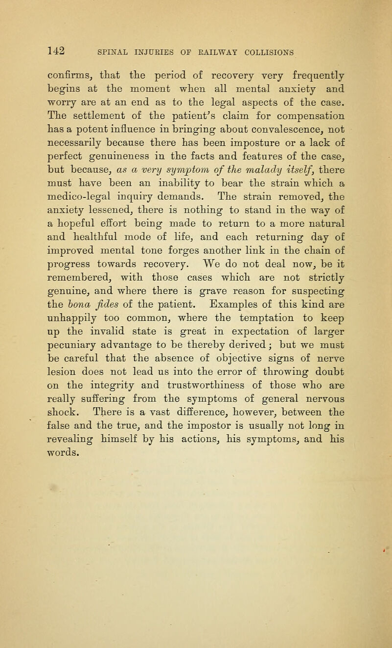 confirms^ that tlie period of recovery very frequently begins at the moment when all mental anxiety and worry are at an end as to the legal aspects of the case. The settlement of the patient^s claim for compensation has a potent influence in bringing about convalescence, not necessarily because there has been imposture or a lack of perfect genuineness in the facts and features of the case, but because, as a very symjAom of the malady itself, there must have been an inability to bear the strain which a medico-legal inquiry demands. The strain removed, the anxiety lessened, there is nothing to stand in the way of a hopeful effort being made to return to a more natural and healthful mode of life, and each returning day of improved mental tone forges another link in the chain of progress towards recovery. We do not deal now, be it remembered, with those cases which are not strictly genuine, and where there is grave reason for suspecting the bona fides of the patient. Examples of this kind are unhappily too common, where the temptation to keep np the invalid state is great in expectation of larger pecuniary advantage to be thereby derived; but we must be careful that the absence of objective signs of nerve lesion does not lead us into the error of throwing doubt on the integrity and trustworthiness of those who are really suffering from the symptoms of general nervous shock. There is a vast difference, however, between the false and the true, and the impostor is usually not long in revealing himself by his actions, his symptoms, and his words.