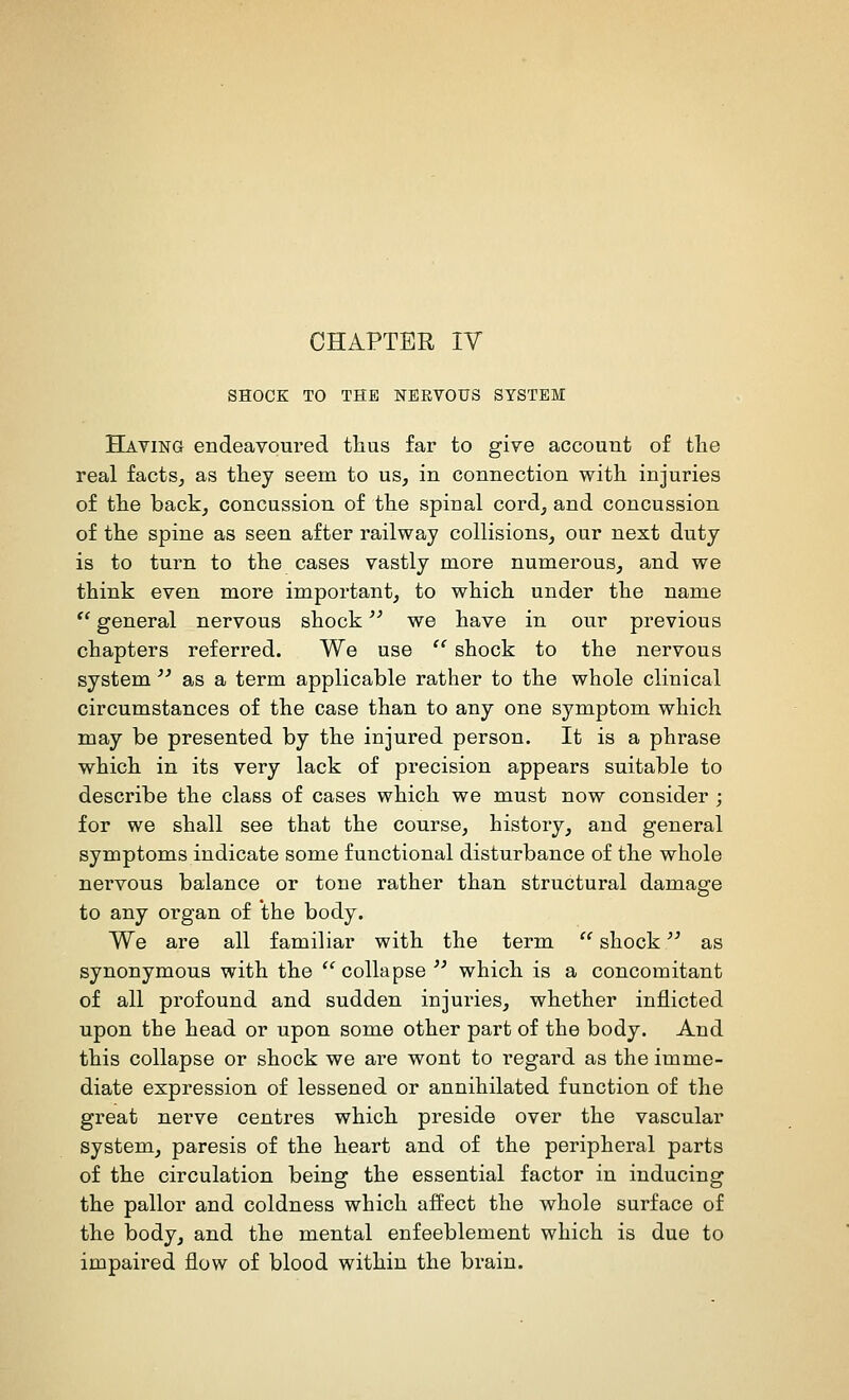 CHAPTER IV SHOCK TO THE NEEVOUS SYSTEM Having endeavoured thus far to give account of tlie real facts^ as they seem to us, in connection with injuries of the back, concussion of the spinal cord, and concussion of the spine as seen after railway collisions, our next duty is to turn to the cases vastly more numerous, and we think even more important, to which under the name '' general nervous shock '^ we have in our previous chapters referred. We use  shock to the nervous system'' as a term applicable rather to the whole clinical circumstances of the case than to any one symptom which may be presented by the injured person. It is a phrase which in its very lack of precision appears suitable to describe the class of cases which we must now consider ; for we shall see that the course, history, and general symptoms indicate some functional disturbance of the whole nervous balance or tone rather than structural damage to any organ of the body. We are all familiar with the term  shock as synonymous with the '' collapse  which is a concomitant of all profound and sudden injuries, whether inflicted upon the head or upon some other part of the body. And this collapse or shock we are wont to regard as the imme- diate expression of lessened or annihilated function of the great nerve centres which preside over the vascular system, paresis of the heart and of the peripheral parts of the circulation being the essential factor in inducing the pallor and coldness which affect the whole surface of the body, and the mental enfeeblement which is due to impaired flow of blood within the brain.
