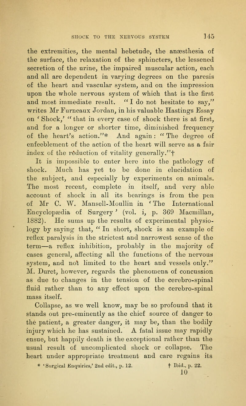 the extremities, tlie mental hebetude, the anaesthesia of the surface, the relaxation of the sphincters, the lessened secretion of the urine, the impaired muscular action, each and all are dependent in varying degrees on the paresis of the heart and vascular system, and on the impression upon the whole nervous system of which that is the first and most immediate result.  I do not hesitate to say,^' writes Mr Furneaux Jordan, in his valuable Hastings Essay on ' Shock,'  that in every case of shock there is at first, and for a longer or shorter time, diminished frequency of the heart's action/'* And again:  The degree of enfeeblement of the action of the heart will serve as a fair index of the reduction of vitality generally.f It is impossible to enter here into the pathology of shock. Much has yet to be done in elucidation of the subject, and especially by experiments on animals. The most recent, complete in itself, and very able account of shock in all its bearings is from the pen of Mr C. W. Mansell-Moullin in 'The International Encyclopaedia of Surgery ' (vol. i, p. 369 Macmillan, 1882). He sums up the results of experimental physio- logy by saying that,  In short, shock is an example of reflex paralysis in the strictest and narrowest sense of the term—a reflex inhibition, probably in the majority of cases general, affecting all the functions of the nei'vous system, and not limited to the heart and vessels only. M. Duret, however, regards the phenomena of concussion as due to changes in the tension of the cerebro-spinal fluid rather than to any effect upon the cerebro-spinal mass itself. Collapse, as we well know, may be so profound that it stands out pre-eminently as the chief source of danger to the patient, a greater danger, it may be, than the bodily injury which he has sustained. A fatal issue may rapidly ensue, but happily death is the exceptional rather than the usual result of uncomplicated shock or collapse. The heart under appropriate treatment and care regains its * 'Surgical Euquiries,' 2nd edit,, p. 12. f Ibid., p. 22. 10
