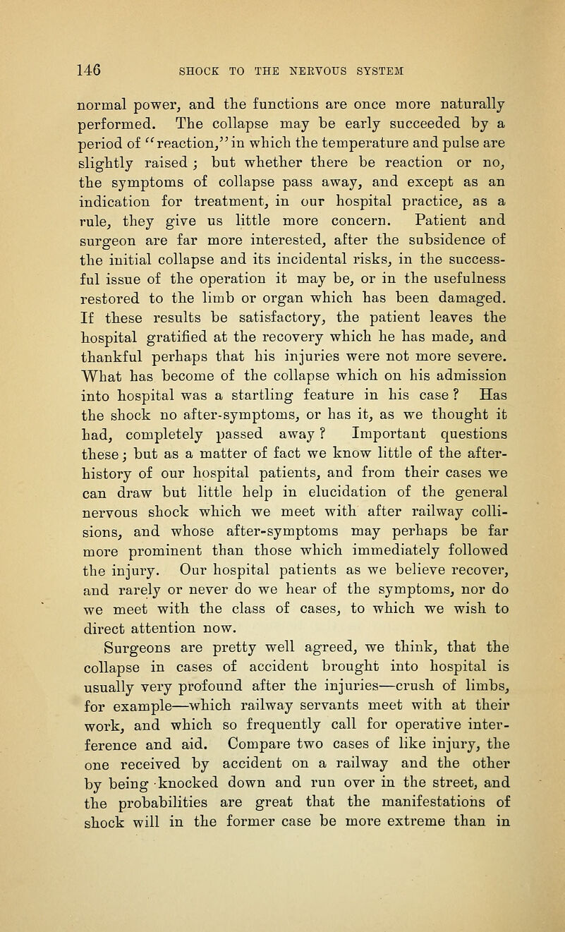 normal power, and the functions are once more naturally performed. The collapse may be early succeeded by a period of reaction/'in which the temperature and pulse are slightly raised ; but whether there be reaction or no, the symptoms of collapse pass away, and except as an indication for treatment, in our hospital practice, as a rule, they give us little more concern. Patient and surgeon are far more interested, after the subsidence of the initial collapse and its incidental risks, in the success- ful issue of the operation it may be, or in the usefulness restored to the limb or organ which has been damaged. If these results be satisfactory, the patient leaves the hospital gratified at the recovery which he has made, and thankful perhaps that his injuries were not more severe. What has become of the collapse which on his admission into hospital was a startling feature in his case ? Has the shock no after-symptoms, or has it, as we thought it had, completely passed away ? Important questions these; but as a matter of fact we know little of the after- history of our hospital patients, and from their cases we can draw but little help in elucidation of the general nervous shock which we meet with after railway colli- sions, and whose after-symptoms may perhaps be far more prominent than those which immediately followed the injury. Our hospital patients as we believe recover, and rarely or never do we hear of the symptoms, nor do we meet with the class of cases, to which we wish to dii-ect attention now. Surgeons are pretty well agreed, we think, that the collapse in cases of accident brought into hospital is usually very profound after the injuries—crush of limbs, for example—which railway servants meet with at their work, and which so frequently call for operative inter- ference and aid. Compare two cases of like injury, the one received by accident on a railway and the other by being knocked down and run over in the street, and the probabilities are great that the manifestations of shock will in the former case be more extreme than in