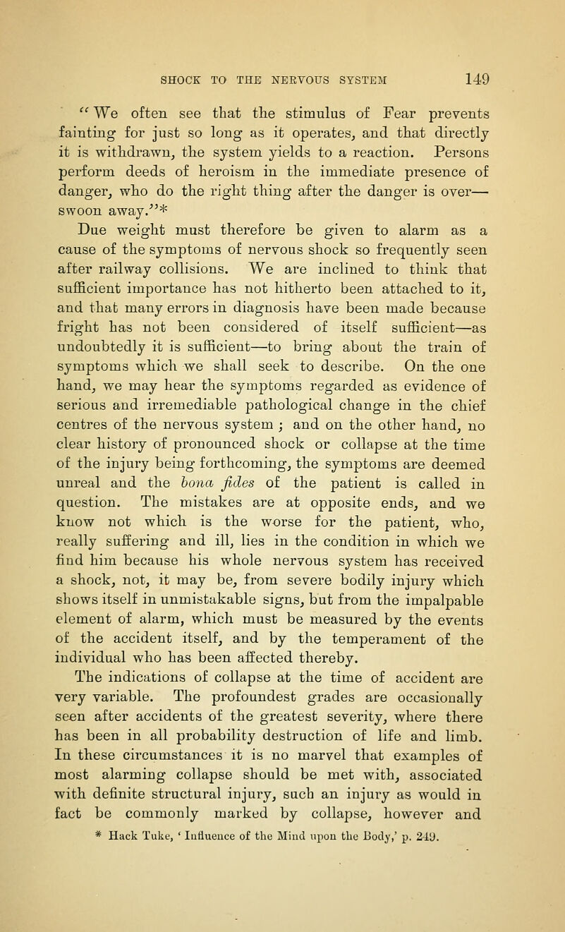  We often see that the stimulus of Pear prevents fainting for just so long as it operates, and tliat directly it is withdrawn^ the system yields to a reaction. Persons perform deeds of heroism in the immediate presence of danger, who do the right thing after the danger is over— swoon away/'* Due weight must therefore be given to alarm as a cause of the symptoms of nervous shock so frequently seen after railway collisions. We are inclined to think that sufficient importance has not hitherto been attached to it, and that many errors in diagnosis have been made because fright has not been considered of itself sufficient—as undoubtedly it is sufficient—to bring about the train of symptoms which we shall seek to describe. On the one hand, we may hear the symptoms regarded as evidence of serious and irremediable pathological change in the chief centres of the nervous system ; and on the other hand, no clear history of pronounced shock or collapse at the time of the injury being forthcoming, the symptoms are deemed unreal and the hona, fides of the patient is called in question. The mistakes are at opposite ends, and we know not which is the worse for the patient, who, really suffering and ill, lies in the condition in which we find him because his whole nervous system has received a shock, not, it may be, from severe bodily injury which shows itself in unmistakable signs, but from the impalpable element of alarm, which must be measured by the events of the accident itself, and by the temperament of the individual who has been affected thereby. The indications of collapse at the time of accident are very variable. The profoundest grades are occasionally seen after accidents of the greatest severity, where there has been in all probability destruction of life and limb. In these circumstances it is no marvel that examples of most alarming collapse should be met with, associated with definite structural injury, sach an injury as would in fact be commonly marked by collapse, however and * Hack Tuke, ' Influence of the Mind upon the Body,' p. 2iL>.