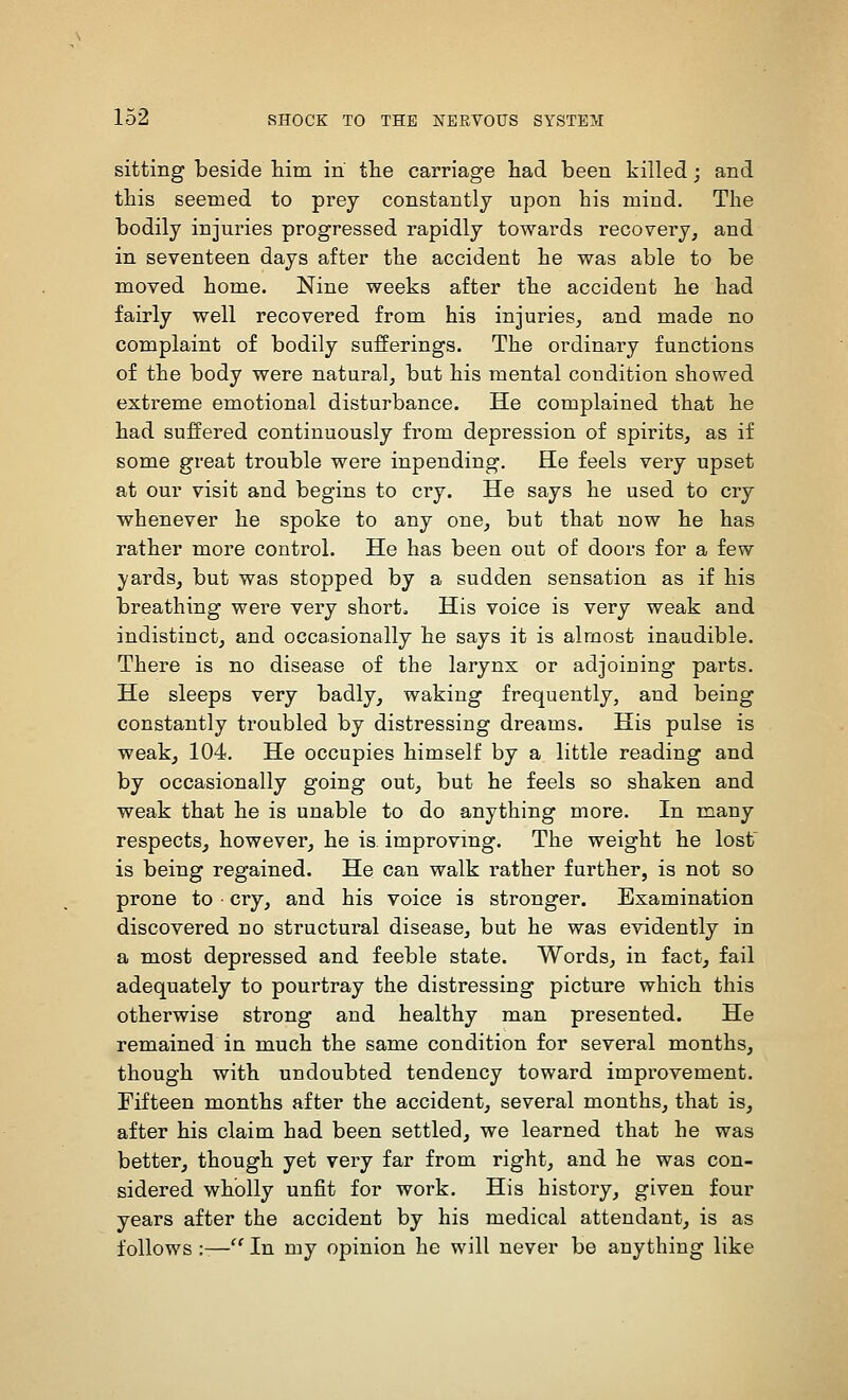 sitting beside Mm in the carriage had been killed; and this seemed to prey constantly upon bis mind. The bodily injuries progressed rapidly towards recovery, and in seventeen days after the accident he was able to be moved home. Nine weeks after the accident he had fairly well recovered from his injuries, and made no complaint of bodily sufferings. The ordinary functions of the body were natural, but his mental condition showed extreme emotional disturbance. He complained that he had suffered continuously from depression of spirits, as if some great trouble were inpending. He feels very upset at our visit and begins to cry. He says he used to cry whenever he spoke to any one, but that now he has rather more control. He has been out of doors for a few yards, but was stopped by a sudden sensation as if his breathing were very short. His voice is very weak and indistinct, and occasionally he says it is almost inaudible. There is no disease of the larynx or adjoining parts. He sleeps very badly, waking frequently, and being constantly troubled by distressing dreams. His pulse is weak, 104. He occupies himself by a little reading and by occasionally going out, but he feels so shaken and weak that he is unable to do anything more. In many respects^ however, he is improving. The weight he lost is being regained. He can walk rather further, is not so prone to cry, and his voice is stronger. Examination discovered no structural disease, but he was evidently in a most depressed and feeble state. Words, in fact, fail adequately to pourtray the distressing picture which this otherwise strong and healthy man presented. He remained in much the same condition for several months, though with undoubted tendency toward improvement. Fifteen months after the accident, several months, that is, after his claim had been settled, we learned that he was better, though yet very far from right, and he was con- sidered wholly unfit for work. His history, given four years after the accident by his medical attendant, is as follows :-—'' In my opinion he will never be anything like