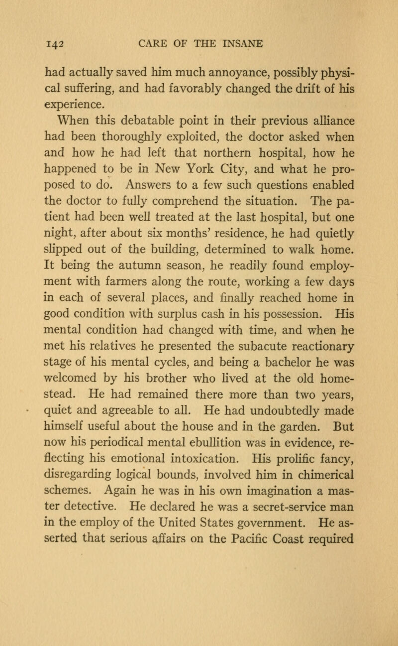 had actually saved him much annoyance, possibly physi- cal suffering, and had favorably changed the drift of his experience. When this debatable point in their previous alhance had been thoroughly exploited, the doctor asked when and how he had left that northern hospital, how he happened to be in New York City, and what he pro- posed to do. Answers to a few such questions enabled the doctor to fully comprehend the situation. The pa- tient had been well treated at the last hospital, but one night, after about six months' residence, he had quietly sUpped out of the building, determined to walk home. It being the autumn season, he readily found employ- ment with farmers along the route, working a few days in each of several places, and finally reached home in good condition with surplus cash in his possession. His mental condition had changed with time, and when he met his relatives he presented the subacute reactionary stage of his mental cycles, and being a bachelor he was welcomed by his brother who lived at the old home- stead. He had remained there more than two years, quiet and agreeable to all. He had undoubtedly made himself useful about the house and in the garden. But now his periodical mental ebullition was in evidence, re- flecting his emotional intoxication. His proHfic fancy, disregarding logical bounds, involved him in chimerical schemes. Again he was in his own imagination a mas- ter detective. He declared he was a secret-service man in the employ of the United States government. He as- serted that serious affairs on the Pacific Coast required