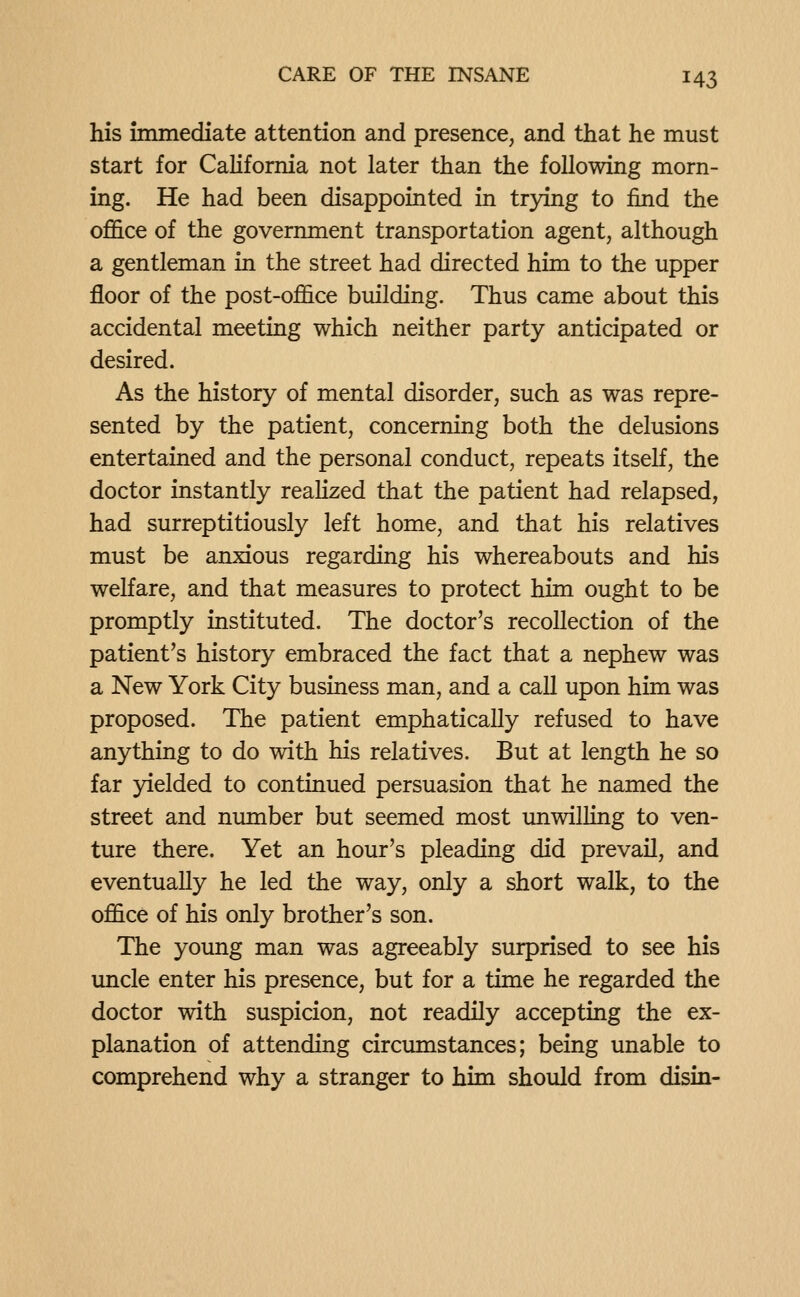 his immediate attention and presence, and that he must start for California not later than the following morn- ing. He had been disappointed in trying to find the office of the government transportation agent, although a gentleman in the street had directed him to the upper floor of the post-office building. Thus came about this accidental meeting which neither party anticipated or desired. As the history of mental disorder, such as was repre- sented by the patient, concerning both the delusions entertained and the personal conduct, repeats itself, the doctor instantly realized that the patient had relapsed, had surreptitiously left home, and that his relatives must be anxious regarding his whereabouts and his welfare, and that measures to protect him ought to be promptly instituted. The doctor's recollection of the patient's history embraced the fact that a nephew was a New York City business man, and a call upon him was proposed. The patient emphatically refused to have anything to do with his relatives. But at length he so far yielded to continued persuasion that he named the street and number but seemed most unwilling to ven- ture there. Yet an hour's pleading did prevail, and eventually he led the way, only a short walk, to the office of his only brother's son. The young man was agreeably surprised to see his uncle enter his presence, but for a time he regarded the doctor with suspicion, not readily accepting the ex- planation of attending circumstances; being unable to comprehend why a stranger to him should from disin-