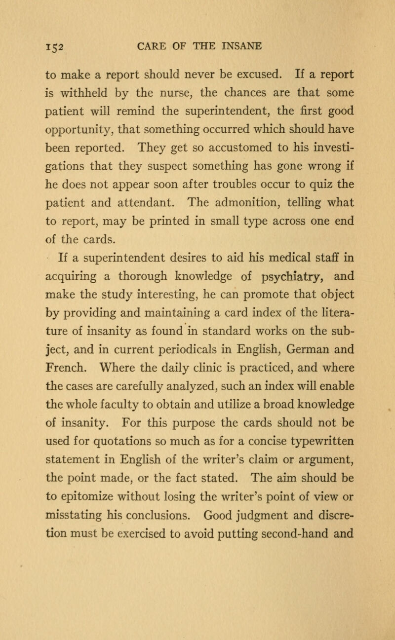 to make a report should never be excused. If a report is withheld by the nurse, the chances are that some patient will remind the superintendent, the first good opportunity, that something occurred which should have been reported. They get so accustomed to his investi- gations that they suspect something has gone wrong if he does not appear soon after troubles occur to quiz the patient and attendant. The admonition, telling what to report, may be printed in small type across one end of the cards. If a superintendent desires to aid his medical staff in acquiring a thorough knowledge of psychiatry, and make the study interesting, he can promote that object by providing and maintaining a card index of the litera- ture of insanity as found in standard works on the sub- ject, and in current periodicals in English, German and French. Where the daily clinic is practiced, and where the cases are carefully analyzed, such an index will enable the whole faculty to obtain and utilize a broad knowledge of insanity. For this purpose the cards should not be used for quotations so much as for a concise typewritten statement in English of the writer's claim or argument, the point made, or the fact stated. The aim should be to epitomize without losing the writer's point of view or misstating his conclusions. Good judgment and discre- tion must be exercised to avoid putting second-hand and