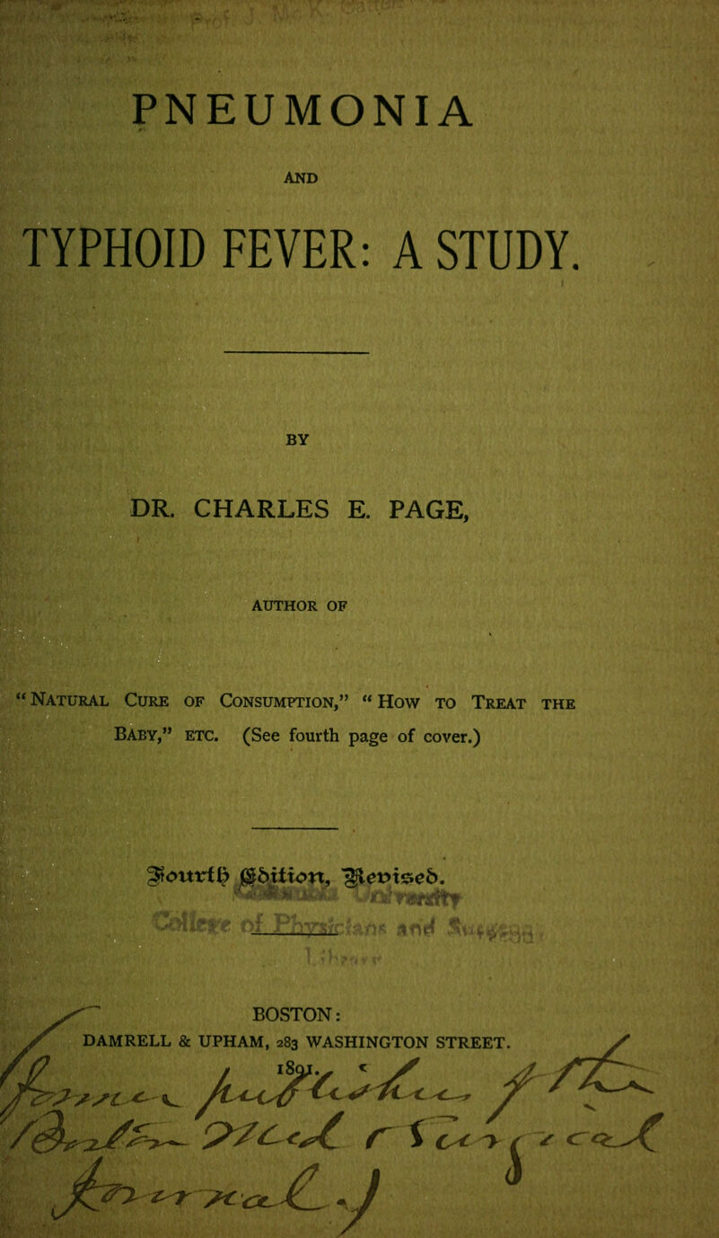 ^,w'',-'-'^i:' PNEUMONIA AND TYPHOID FEVER: A STUDY. BY DR. CHARLES E. PAGE, AUTHOR OF  Natural Cure of Consumption,  How to Treat the Baby, etc. (See fourth page of cover.) gtourt^ mbition, '^evi^eb. BOSTON: DAMRELL & UPHAM, 283 WASHINGTON STREET.