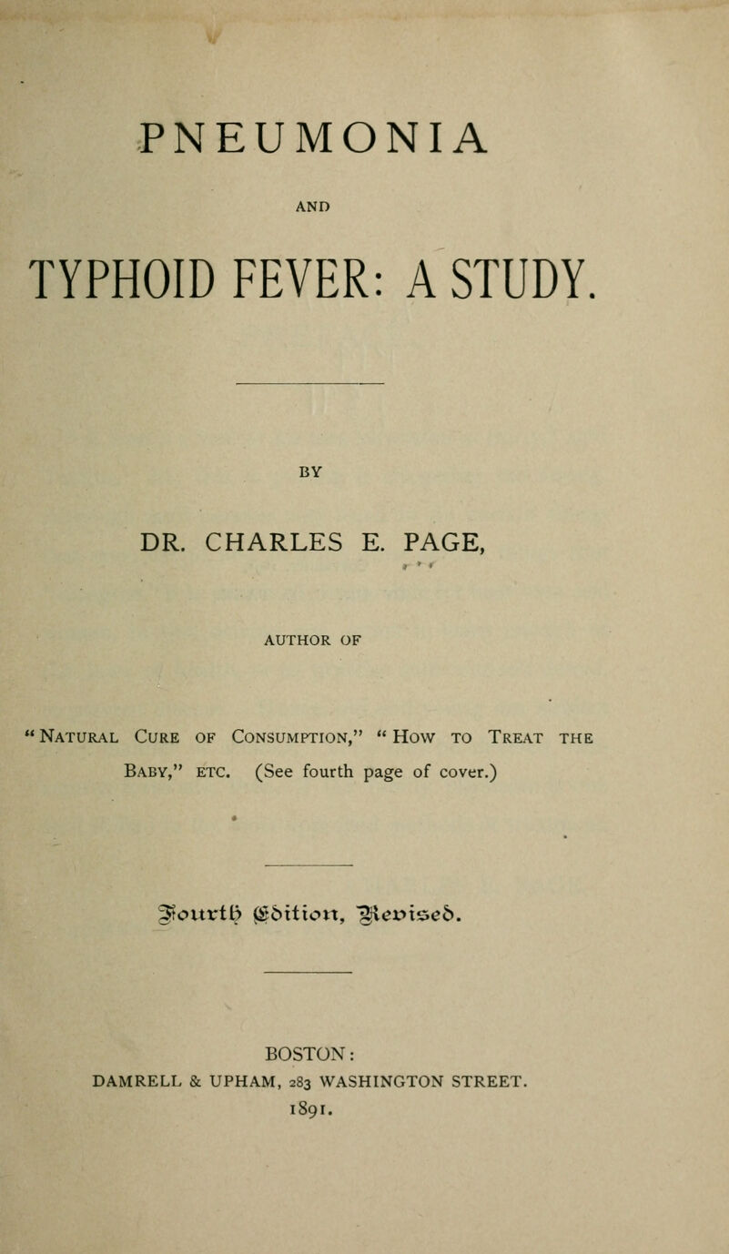 PNEUMONIA AND TYPHOID FEVER: A STUDY. BY DR. CHARLES E. PAGE, AUTHOR OF  Natural Cure of Consumption,  How to Treat the Baby, etc. (See fourth page of cover.) ^ourt^ ^bttion, '^evx&eb. BOSTON: DAMRELL & UPHAM, 283 WASHINGTON STREET. 1891.