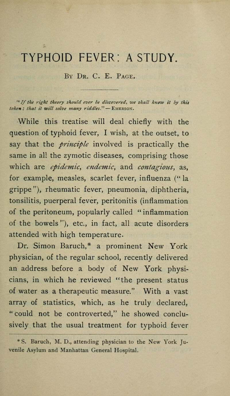 TYPHOID FEVER: A STUDY, By Dr. C. E. Page. ^^ If the right theory should ever be discovered, we shall know it by this token: that it will solve many riddles.''^ — Emerson. While this treatise will deal chiefly with the question of typhoid fever, I wish, at the outset, to say that the principle involved is practically the same in all the zymotic diseases, comprising those which are epidemic^ endemic, and contagious, as, for example, measles, scarlet fever, influenza ( la grippe), rheumatic fever, pneumonia, diphtheria, tonsilitis, puerperal fever, peritonitis (inflammation of the peritoneum, popularly called inflammation of the bowels), etc., in fact, all acute disorders attended with high temperature. Dr. Simon Baruch,* a prominent New York physician, of the regular school, recently delivered an address before a body of New York physi- cians, in which he reviewed **the present status of water as a therapeutic measure. With a vast array of statistics, which, as he truly declared,  could not be controverted, he showed conclu- sively that the usual treatment for typhoid fever * S. Baruch, M. D., attending physician to the New York Ju- venile Asylum and Manhattan General Hospital.