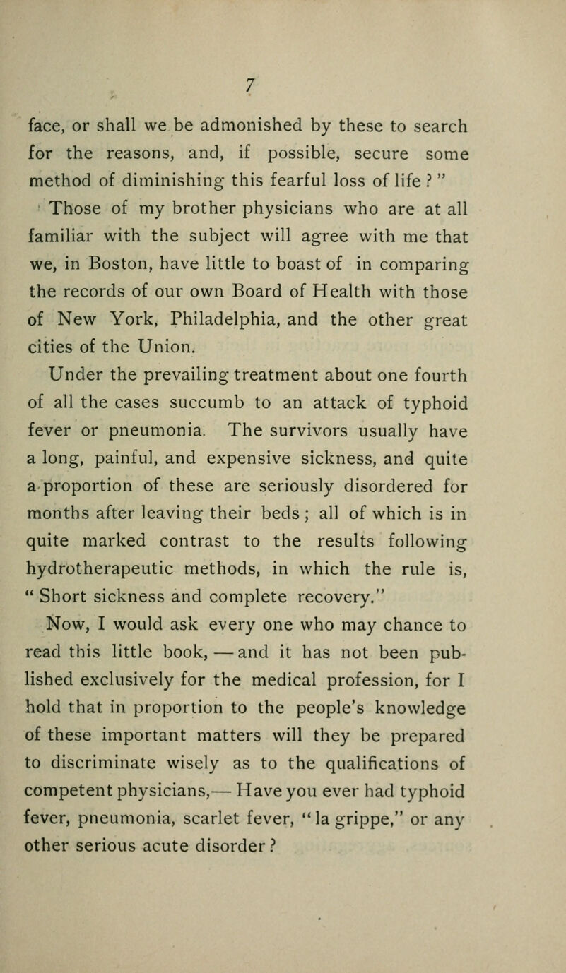 face, or shall we be admonished by these to search for the reasons, and, if possible, secure some method of diminishing this fearful loss of life ?  Those of my brother physicians who are at all familiar with the subject will agree with me that we, in Boston, have little to boast of in comparing the records of our own Board of Health with those of New York, Philadelphia, and the other great cities of the Union. Under the prevailing treatment about one fourth of all the cases succumb to an attack of typhoid fever or pneumonia. The survivors usually have a long, painful, and expensive sickness, and quite a proportion of these are seriously disordered for months after leaving their beds ; all of which is in quite marked contrast to the results following hydrotherapeutic methods, in which the rule is,  Short sickness and complete recovery. Now, I would ask every one who may chance to read this little book,—and it has not been pub- lished exclusively for the medical profession, for I hold that in proportion to the people's knowledge of these important matters will they be prepared to discriminate wisely as to the qualifications of competent physicians,— Have you ever had typhoid fever, pneumonia, scarlet fever, ** la grippe, or any other serious acute disorder ?