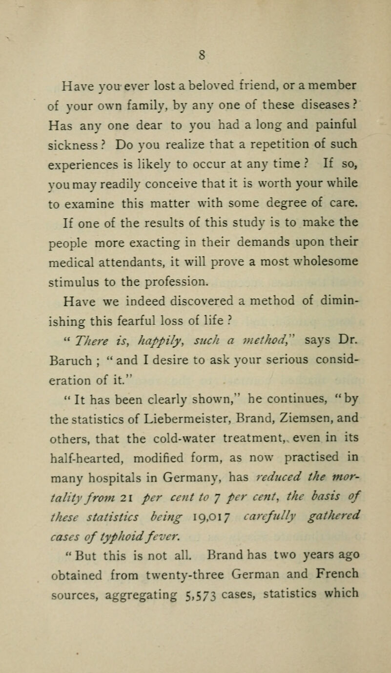 Have you-ever lost a beloved friend, or a member of your own family, by any one of these diseases? Has any one dear to you had a long and painful sickness ? Do you realize that a repetition of such experiences is likely to occur at any time ? If so, you may readily conceive that it is worth your while to examine this matter with some degree of care. If one of the results of this study is to make the people more exacting in their demands upon their medical attendants, it will prove a most wholesome stimulus to the profession. Have we indeed discovered a method of dimin- ishing this fearful loss of life ?  There is, happily, such a method,'' says Dr. Baruch ;  and I desire to ask your serious consid- eration of it. ** It has been clearly shown, he continues, by the statistics of Liebermeister, Brand, Ziemsen, and others, that the cold-water treatment, even in its half-hearted, modified form, as now practised in many hospitals in Germany, has reduced the mor- tality from 21 per cent to 7 per cent, the basis of these statistics beifig 19,017 carefully gathered cases of typhoid fever.  But this is not all. Brand has two years ago obtained from twenty-three German and French sources, aggregating 5,573 cases, statistics which