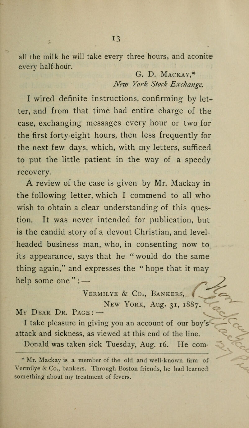 ^3 all the milk he will take every three hours, and aconite every half-hour. G. D. Mackay,* New York Stock Excha?jge. I wired definite instructions, confirming by let- ter, and from that time had entire charge of the case, exchanging messages every hour or two for the first forty-eight hours, then less frequently for the next few days, which, with my letters, sufficed to put the little patient in the way of a speedy recovery. A review of the case is given by Mr. Mackay in the following letter, which I commend to all who wish to obtain a clear understanding of this ques- tion. It was never intended for publication, but is the candid story of a devout Christian, and level- headed business man, who, in consenting now to its appearance, says that he would do the same thing again, and expresses the hope that it may help some one  : — Vermilye & Co., Bankers, New York, Aug. 31, 1887 My Dear Dr. Page : — I take pleasure in giving you an account of our boy's attack and sickness, as viewed at this end of the line. Donald was taken sick Tuesday, Aug. 16. He com- * Mr. Mackay is a member of the old and well-known firm of Vermilye & Co., bankers. Through Boston friends, he had learneci something about my treatment of fevers.