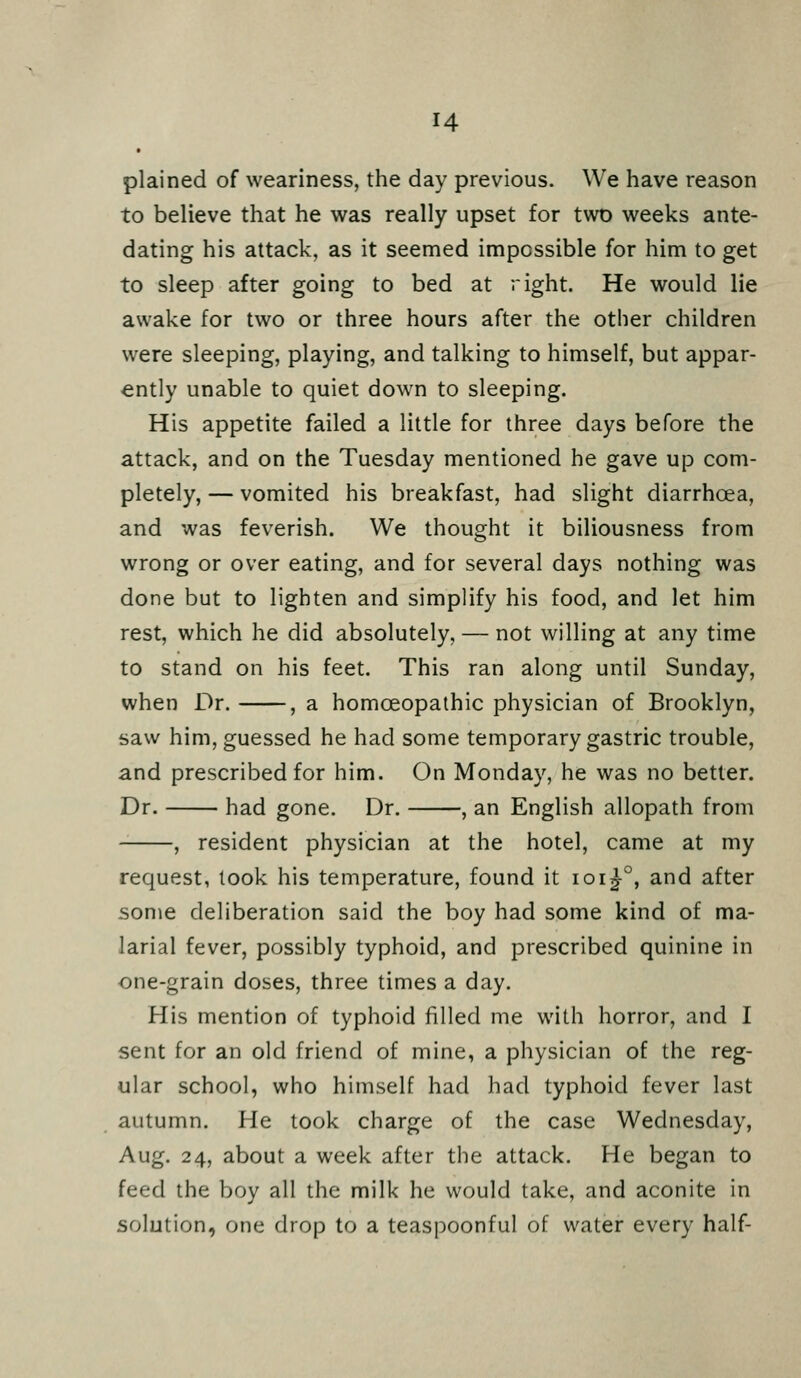 H plained of weariness, the day previous. We have reason to believe that he was really upset for two weeks ante- dating his attack, as it seemed impossible for him to get to sleep after going to bed at right. He would lie awake for two or three hours after the other children were sleeping, playing, and talking to himself, but appar- ently unable to quiet down to sleeping. His appetite failed a little for three days before the attack, and on the Tuesday mentioned he gave up com- pletely, — vomited his breakfast, had slight diarrhcea, and was feverish. We thought it biliousness from wrong or over eating, and for several days nothing was done but to lighten and simplify his food, and let him rest, which he did absolutely, — not willing at any time to stand on his feet. This ran along until Sunday, when Dr. , a homoeopathic physician of Brooklyn, saw him, guessed he had some temporary gastric trouble, and prescribed for him. On Monday, he was no better. Dr. had gone. Dr. , an English allopath from , resident physician at the hotel, came at my request, look his temperature, found it ioi^°, and after some deliberation said the boy had some kind of ma- larial fever, possibly typhoid, and prescribed quinine in one-grain doses, three times a day. His mention of typhoid filled me with horror, and I sent for an old friend of mine, a physician of the reg- ular school, who himself had had typhoid fever last autumn. He took charge of the case Wednesday, Aug. 24, about a week after the attack. He began to feed the boy all the milk he would take, and aconite in solution, one drop to a teaspoonful of water every half-