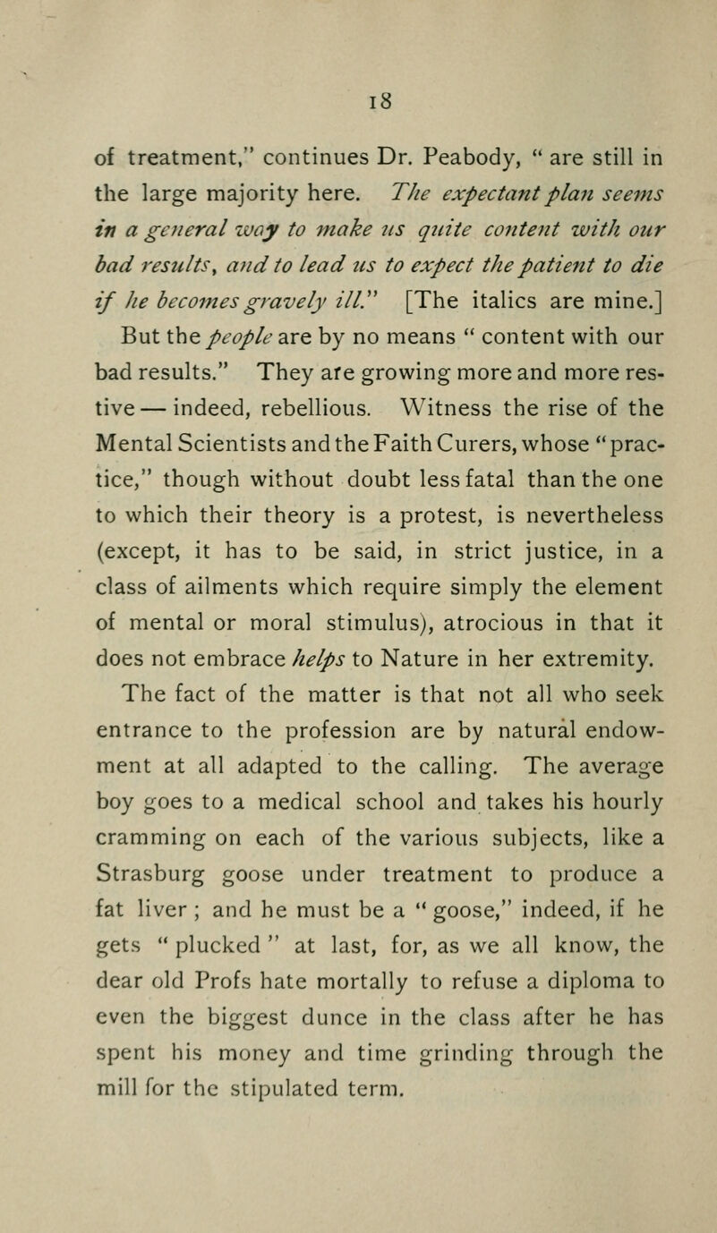 of treatment, continues Dr. Peabody,  are still in the large majority here. The expectant plan seems in a general ivay to make ns quite cofitent with our bad resultsy and to lead tis to expect the patient to die if he becomes gravely ilir [The italics are mine.] But ihQ people 3XQ by no means  content with our bad results. They are growing more and more res- tive— indeed, rebellious. Witness the rise of the Mental Scientists and the Faith Curers, whose  prac- tice, though without doubt less fatal than the one to which their theory is a protest, is nevertheless (except, it has to be said, in strict justice, in a class of ailments which require simply the element of mental or moral stimulus), atrocious in that it does not embrace helps to Nature in her extremity. The fact of the matter is that not all who seek entrance to the profession are by natural endow- ment at all adapted to the calling. The average boy goes to a medical school and takes his hourly cramming on each of the various subjects, like a Strasburg goose under treatment to produce a fat liver ; and he must be a  goose, indeed, if he gets  plucked  at last, for, as we all know, the dear old Profs hate mortally to refuse a diploma to even the biggest dunce in the class after he has spent his money and time grinding through the mill for the stipulated term.