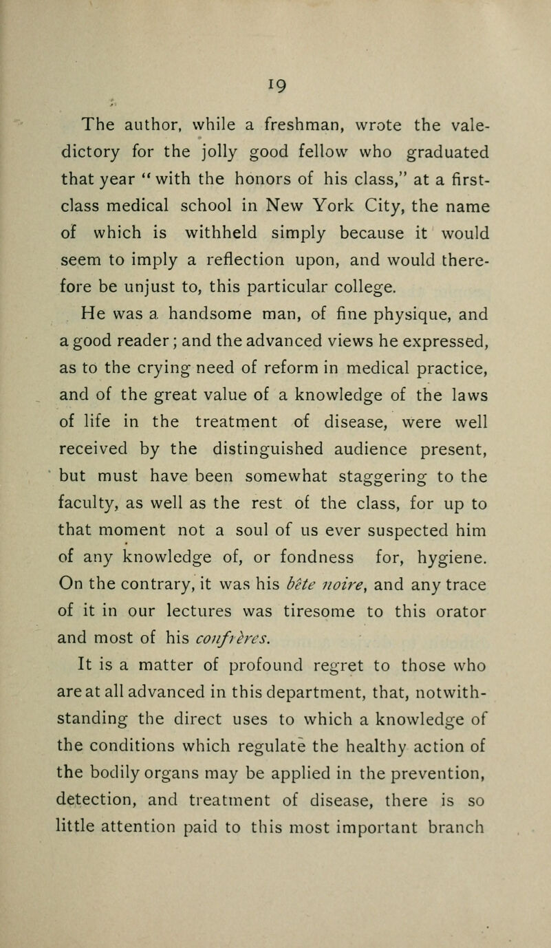 The author, while a freshman, wrote the vale- dictory for the jolly good fellow who graduated that year with the honors of his class, at a first- class medical school in New York City, the name of which is withheld simply because it would seem to imply a reflection upon, and would there- fore be unjust to, this particular college. He was a handsome man, of fine physique, and a good reader; and the advanced views he expressed, as to the crying need of reform in medical practice, and of the great value of a knowledge of the laws of life in the treatment of disease, were well received by the distinguished audience present, but must have been somewhat staggering to the faculty, as well as the rest of the class, for up to that moment not a soul of us ever suspected him of any knowledge of, or fondness for, hygiene. On the contrary, it was his bete noire, and any trace of it in our lectures was tiresome to this orator and most of his confreres. It is a matter of profound regret to those who are at all advanced in this department, that, notwith- standing the direct uses to which a knowledge of the conditions which regulate the healthy action of the bodily organs may be applied in the prevention, detection, and treatment of disease, there is so little attention paid to this most important branch