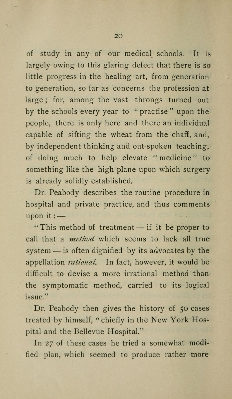 of Study in any of our medica\ schools. It is largely owing to this glaring defect that there is so little progress in the healing art, from generation to generation, so far as concerns the profession at large ; for, among the vast throngs turned out by the schools every year to  practise upon the people, there is only here and there an individual capable of sifting the wheat from the chaff, and, by independent thinking and out-spoken teaching, of doing much to help elevate ''medicine to something like the high plane upon which surgery is already solidly established. Dr. Peabody describes the routine procedure in hospital and private practice, and thus comments upon it: — This method of treatment — if it be proper to call that a method which seems to lack all true system — is often dignified by its advocates by the appellation rational. In fact, however, it would be difficult to devise a more irrational method than the symptomatic method, carried to its logical issue. Dr. Peabody then gives the history of 50 cases treated by himself, chiefly in the New York Hos- pital and the Bellevue Hospital. In 27 of these cases he tried a somewhat modi- fied plan, which seemed to produce rather more