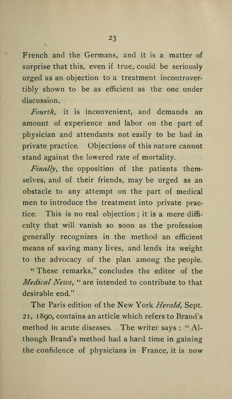 French and the Germans, and it is a matter of surprise that this, even if true, could be seriously urged as an objection to a treatment incontrover^ tibly shown to be as efficient as the one under discussion. Fourth, it is inconvenient, and demands an amount of experience and labor on the part of physician and attendants not easily to be had in private practice. Objections of this nature cannot stand against the lowered rate of mortality. Finally, the opposition of the patients them- selves, and of their friends, may be urged as an obstacle to any attempt on the part of medical men to introduce the treatment into private prac- tice. This is no real objection ; it is a mere diffi- culty that will vanish so soon as the profession generally recognizes in the method an efficient means of saving many lives, and lends its weight to the advocacy of the plan among the people.  These remarks, concludes the editor of the Medical News, ** are intended to contribute to that desirable end. The Paris edition of the New York Herald, Sept. 21, 1890, contains an article which refers to Brand's method in acute diseases. The writer says :  Al- though Brand's method had a hard time in gaining the confidence of physicians in France, it is now