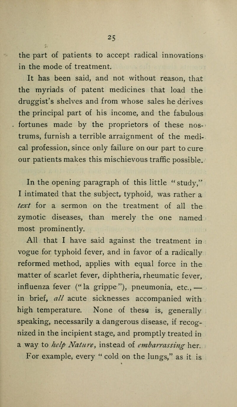 the part of patients to accept radical innovations in the mode of treatment. It has been said, and not without reason, that the myriads of patent medicines that load the druggist's shelves and from whose sales he derives the principal part of his income, and the fabulous fortunes made by the proprietors of these nos- trums, furnish a terrible arraignment of the medi- cal profession, since only failure on our part to cure our patients makes this mischievous traffic possible. In the opening paragraph of this little  study, I intimated that the subject, typhoid, was rather a text for a sermon on the treatment of all the zymotic diseases, than merely the one named most prominently. All that I have said against the treatment in vogue for typhoid fever, and in favor of a radically reformed method, applies with equal force in the matter of scarlet fever, diphtheria, rheumatic fever, influenza fever (la grippe), pneumonia, etc.,— in brief, all acute sicknesses accompanied with high temperature. None of these is, generally speaking, necessarily a dangerous disease, if recog- nized in the incipient stage, and promptly treated in a way to help Nature^ instead of embarrassing her. For example, every  cold on the lungs, as it is