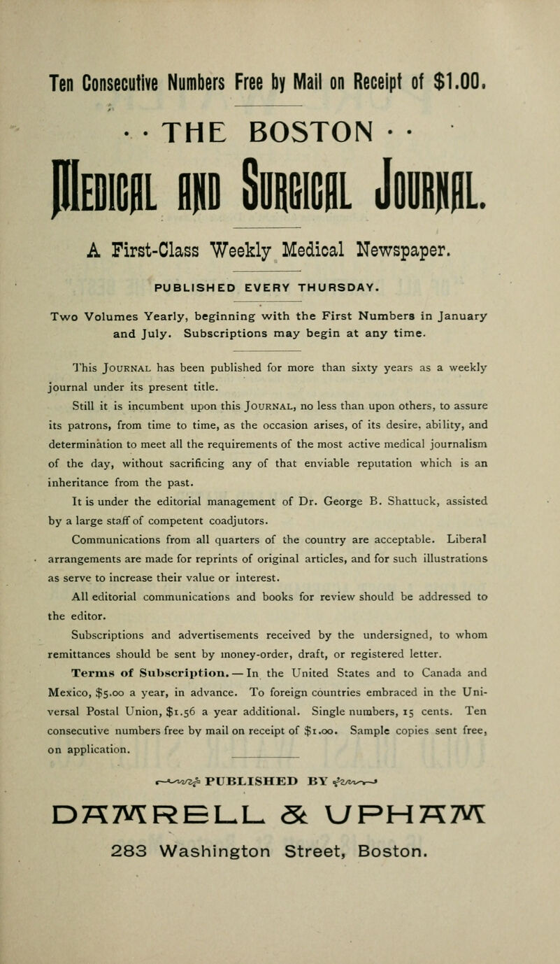 Ten Consecutive Numbers Free by Mail on Receipt ot $1.00. • THE BOSTON • • iL ni SiiBEicflL Jomni. A First-Class Weekly Medical Newspaper. PUBLISHED EVERY THURSDAY. Two Volumes Yearly, beginning with the First Numbers in January and July. Subscriptions may begin at any time. This Journal has been published for more than sixty years as a weekly journal under its present title. Still it is incumbent upon this Journal, no less than upon others, to assure its patrons, from time to time, as the occasion arises, of its desire, ability, and determination to meet all the requirements of the most active medical journalism of the day, without sacrificing any of that enviable reputation which is an inheritance from the past. It is under the editorial management of Dr. George B. Shattuck, assisted by a large staff of competent coadjutors. Communications from all quarters of the country are acceptable. Liberal arrangements are made for reprints of original articles, and for such illustrations as serve to increase their value or interest. All editorial communications and books for review should be addressed to the editor. Subscriptions and advertisements received by the undersigned, to whom remittances should be sent by money-order, draft, or registered letter. Terms of Subscription. — In the United States and to Canada and Mexico, $5.00 a year, in advance. To foreign countries embraced in the Uni- versal Postal Union, $1.56 a year additional. Single numbers, 15 cents. Ten consecutive numbers free by mail on receipt of $1.00. Sample copies sent free, on application. r-A-'v^ PUBLISHED BY -^a/z^-r-* DK7V\:REI-L- St UPHK7VY 283 Washington Street, Boston.