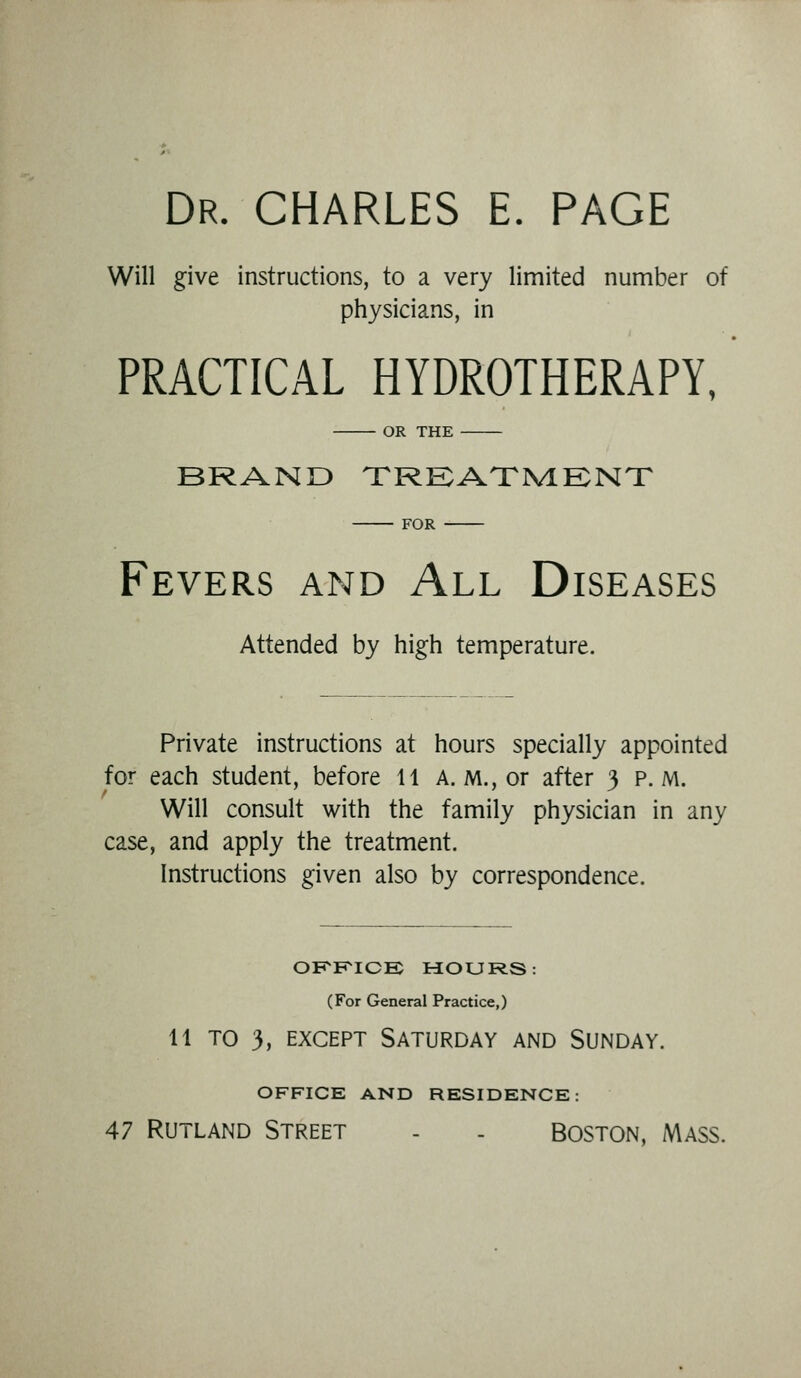 Dr. CHARLES E. PAGE Will give instructions, to a very limited number of physicians, in PRACTICAL HYDROTHERAPY, OR THE BRAND TRKATIVLENX FOR Fevers and All Diseases Attended by high temperature. Private instructions at hours specially appointed for each student, before 11 A. m., or after 3 p.m. Will consult with the family physician in any case, and apply the treatment. Instructions given also by correspondence. OKF^ICE PiOURS: (For General Practice,) 11 TO 3, EXCEPT Saturday and Sunday. OFFICE AND RESIDENCE: 47 Rutland Street - . Boston, Mass.