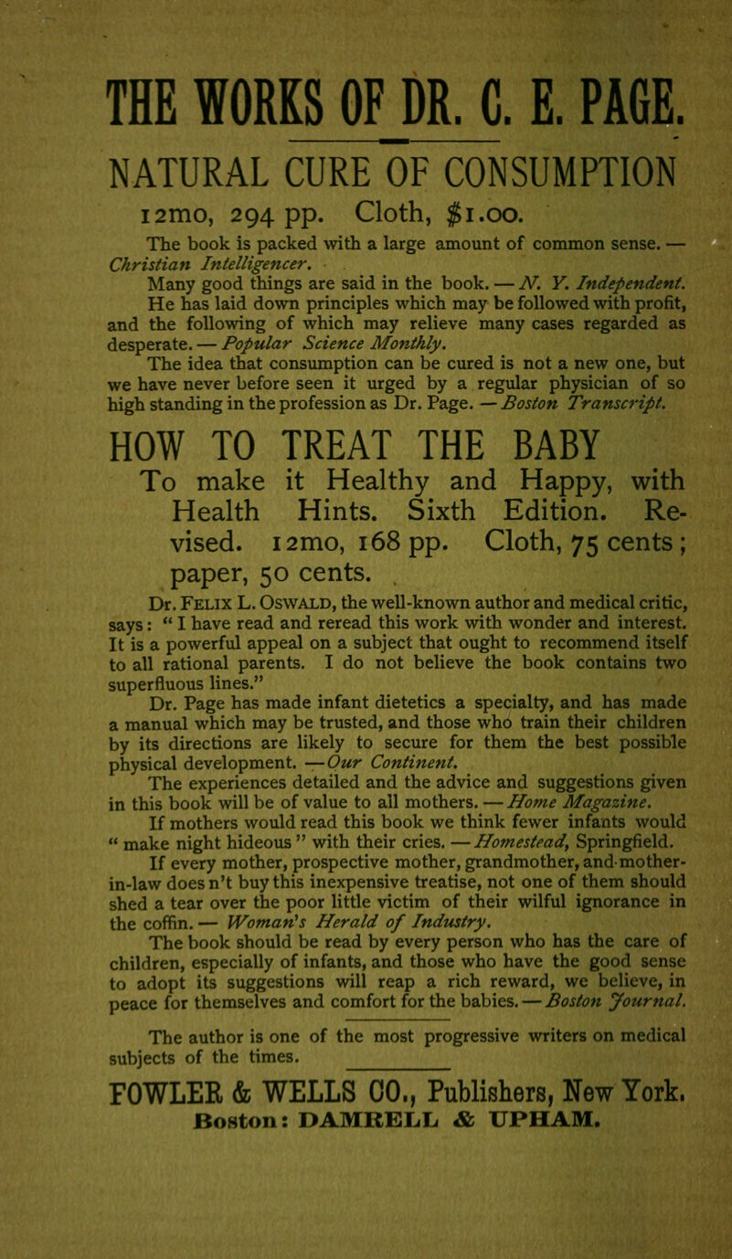 THE WORKS OF DR. C. E. PAGE. NATURAL CURE OF CONSUMPTION i2mo, 294 pp. Cloth, $1.00. The book is packed with a large amount of common sense. — Christian Intelligencer. Many good things are said in the book. — .A^. Y. Independent. He has laid down principles which may be followed with profit, and the following of which may relieve many cases regarded as desperate. — Popular Science Monthly. The idea that consumption can be cured is not a new one, but we have never before seen it urged by a regular physician of so high standing in the profession as Dr. Page. — Boston Transcript. HOW TO TREAT THE BABY To make it Healthy and Happy, with Health Hints. Sixth Edition. Re- vised. i2mo, 168 pp. Cloth, 75 cents ; paper, 50 cents. Dr. Felix L. Oswald, the well-known author and medical critic, says:  I have read and reread this work with wonder and interest. It is a powerful appeal on a subject that ought to recommend itself to all rational parents. I do not believe the book contains two superfluous lines. Dr. Page has made infant dietetics a specialty, and has made a manual which may be trusted, and those who train their children by its directions are likely to secure for them the best possible physical development. —Our Continent. The experiences detailed and the advice and suggestions given in this book will be of value to all mothers. — Home Magazine. If mothers would read this book we think fewer infants would  make night hideous  with their cries. —Homestead, Springfield. If every mother, prospective mother, grandmother, and mother- in-law does n't buy this inexpensive treatise, not one of them should shed a tear over the poor little victim of their wilful ignorance in the coffin. — Woman^s Herald of Industry. The book should be read by every person who has the care of children, especially of infants, and those who have the good sense to adopt its suggestions will reap a rich reward, we believe, in peace for themselves and comfort for the babies. — Boston Journal. The author is one of the most progressive writers on medical subjects of the times. FOWLER & WELLS 00., Publishers, New York. Boston: DAMRELL & UPHAM.