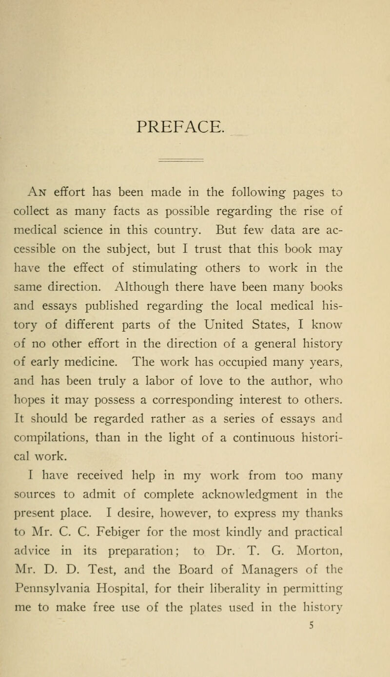 PREFACE. An effort has been made in the following pages to collect as many facts as possible regarding the rise of medical science in this country. But few data are ac- cessible on the subject, but I trust that this book may have the effect of stimulating others to work in the same direction. Although there have been many books and essays published regarding the local medical his- tory of different parts of the United States, I know of no other effort in the direction of a general history of early medicine. The work has occupied many years, and has been truly a labor of love to the author, who hopes it may possess a corresponding interest to others. It should be regarded rather as a series of essays and compilations, than in the light of a continuous histori- cal work. I have received help in my work from too many sources to admit of complete acknowledgment in the present place. I desire, however, to express my thanks to Mr. C. C. Febiger for the most kindly and practical advice in its preparation; to Dr. T. G. Morton. Mr. D. D. Test, and the Board of Managers of the Pennsylvania Hospital, for their liberality in permitting me to make free use of the plates used in the history