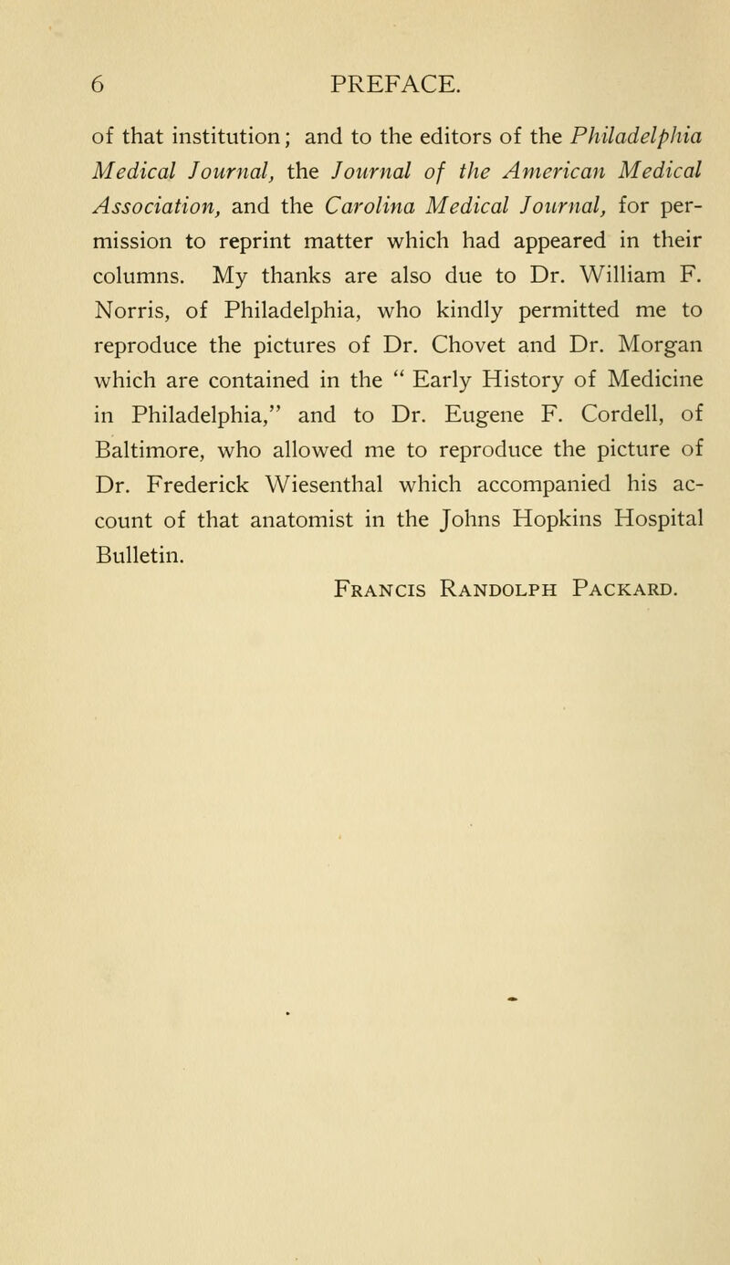 of that institution; and to the editors of the Philadelphia Medical Journal, the Journal of the American Medical Association, and the Carolina Medical Journal, for per- mission to reprint matter which had appeared in their columns. My thanks are also due to Dr. William F. Norris, of Philadelphia, who kindly permitted me to reproduce the pictures of Dr. Chovet and Dr. Morgan which are contained in the  Early History of Medicine in Philadelphia, and to Dr. Eugene F. Cordell, of Baltimore, who allowed me to reproduce the picture of Dr. Frederick Wiesenthal which accompanied his ac- count of that anatomist in the Johns Hopkins Hospital Bulletin. Francis Randolph Packard.