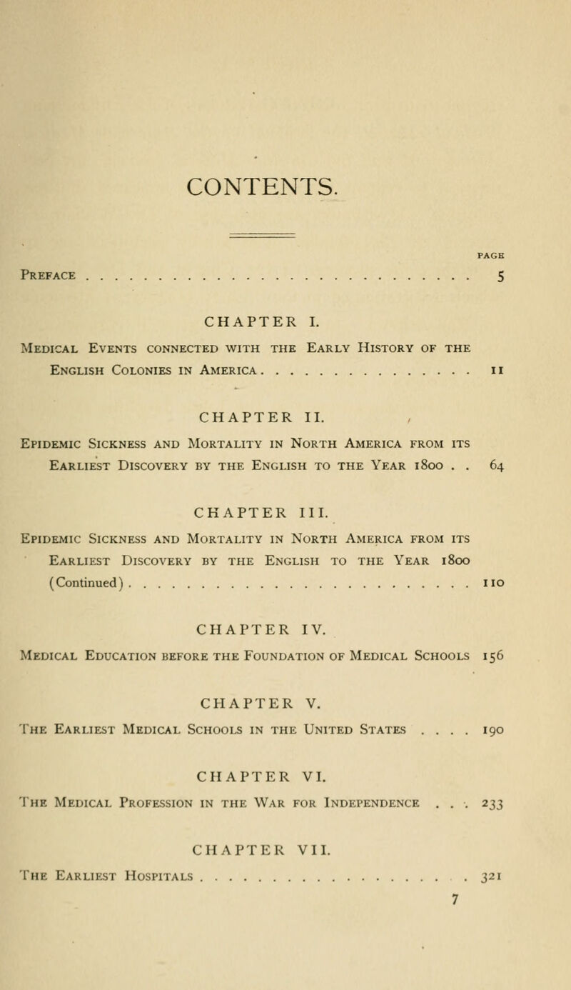 CONTENTS. Preface CHAPTER I. Medical Events connected with the Early History of the English Colonies in America 11 CHAPTER II. Epidemic Sickness and Mortality in North America from its Earliest Discovery by the English to the Year 1800 . . 64 CHAPTER III. Epidemic Sickness and Mortality in North America from its Earliest Discovery by the English to the Year 1800 (Continued) no CHAPTER IV. Medical Education before the Foundation of Medical Schools 156 CHAPTER V. The Earliest Medical Schools in the United States .... 190 CHAPTER VI. The Medical Profession in the War for Independence . . . 233 CHAPTER Vll. The Earliest Hospitals .321