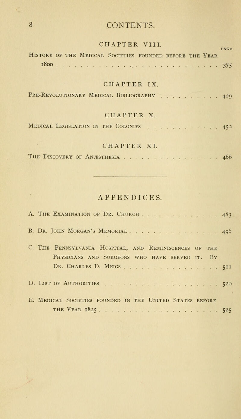 CHAPTER VIII. AL Societies founded 1800 375 PAGE History of the Medical Societies founded before the Year CHAPTER IX. Pre-Revolutionary Medical Bibliography 429 CHAPTER X. Medical Legislation in the Colonies . 452 CHAPTER XI. The Discovery of Anesthesia . 466 APPENDICES. A. The Examination of Dr. Church 483 B. Dr. John Morgan's Memorial 496 C. The Pennsylvania Hospital, and Reminiscences of the Physicians and Surgeons who have served it. By Dr. Charles D. Meigs 511 D. List of Authorities 520 E. Medical Societies founded in the United States before the Year 1825 525