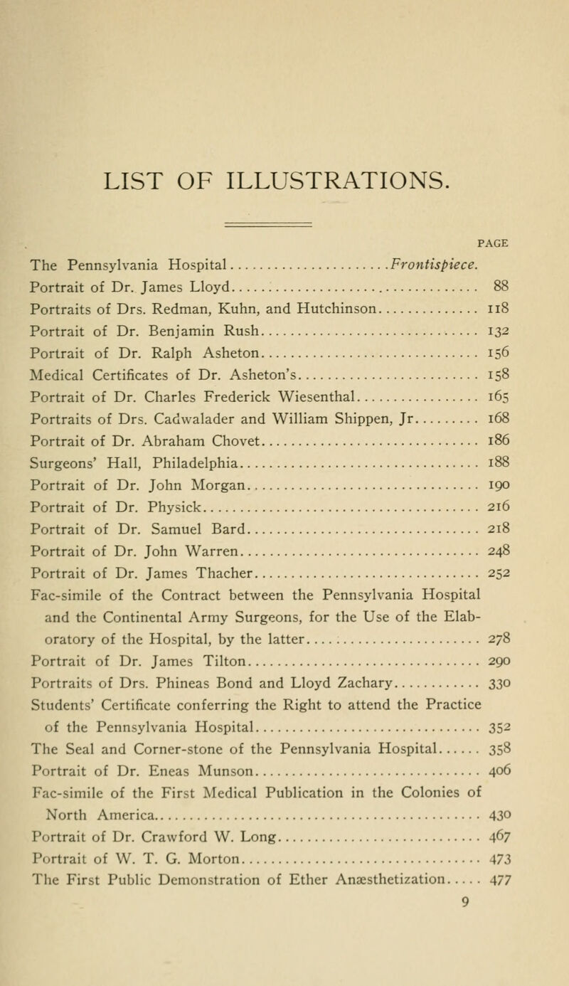 LIST OF ILLUSTRATIONS. PAGE The Pennsylvania Hospital Frontispiece. Portrait of Dr. James Lloyd 88 Portraits of Drs. Redman, Kuhn, and Hutchinson Il8 Portrait of Dr. Benjamin Rush 132 Portrait of Dr. Ralph Asheton 156 Medical Certificates of Dr. Asheton's 158 Portrait of Dr. Charles Frederick Wiesenthal 165 Portraits of Drs. Cadwalader and William Shippen, Jr 168 Portrait of Dr. Abraham Chovet 186 Surgeons' Hall, Philadelphia 188 Portrait of Dr. John Morgan 190 Portrait of Dr. Physick 216 Portrait of Dr. Samuel Bard 218 Portrait of Dr. John Warren 248 Portrait of Dr. James Thacher 252 Fac-simile of the Contract between the Pennsylvania Hospital and the Continental Army Surgeons, for the Use of the Elab- oratory of the Hospital, by the latter 278 Portrait of Dr. James Tilton 290 Portraits of Drs. Phineas Bond and Lloyd Zachary 330 Students' Certificate conferring the Right to attend the Practice of the Pennsylvania Hospital 352 The Seal and Corner-stone of the Pennsylvania Hospital 358 Portrait of Dr. Eneas Munson 406 Fac-simile of the First Medical Publication in the Colonies of North America 430 Portrait of Dr. Crawford W. Long 467 Portrait of W. T. G. Morton 473 The First Public Demonstration of Ether Anaesthetization 477