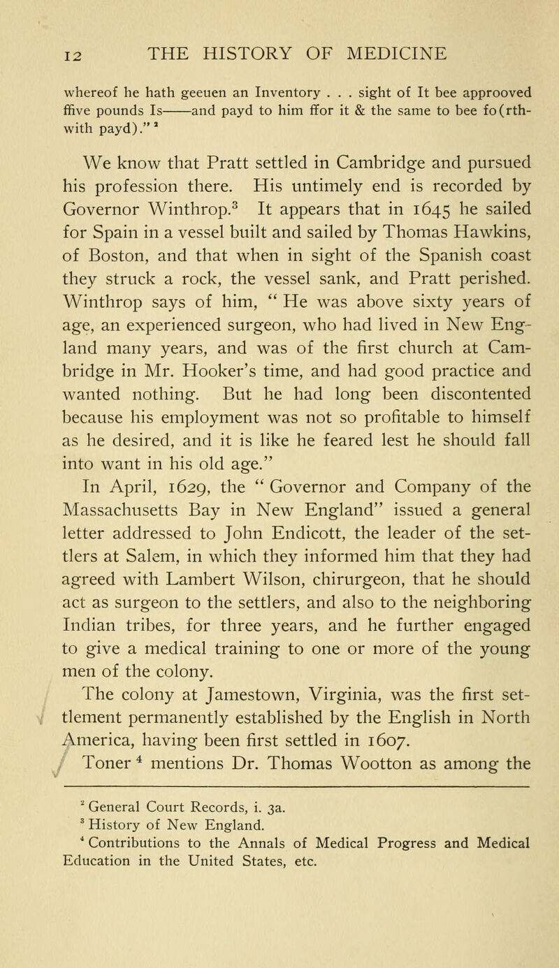 whereof he hath geeuen an Inventory . . . sight of It bee approoved ffive pounds Is and payd to him ffor it & the same to bee fo(rth- with payd).' We know that Pratt settled in Cambridge and pursued his profession there. His untimely end is recorded by Governor Winthrop.^ It appears that in 1645 ^^ sailed for Spain in a vessel built and sailed by Thomas Hawkins, of Boston, and that when in sight of the Spanish coast they struck a rock, the vessel sank, and Pratt perished. Winthrop says of him,  He was above sixty years of age, an experienced surgeon, who had lived in New Eng- land many years, and was of the first church at Cam- bridge in Mr. Hooker's time, and had good practice and wanted nothing. But he had long been discontented because his employment was not so profitable to himself as he desired, and it is like he feared lest he should fall into want in his old age. In April, 1629, the  Governor and Company of the Massachusetts Bay in New England issued a general letter addressed to John Endicott, the leader of the set- tlers at Salem, in which they informed him that they had agreed with Lambert Wilson, chirurgeon, that he should act as surgeon to the settlers, and also to the neighboring Indian tribes, for three years, and he further engaged to give a medical training to one or more of the young men of the colony. The colony at Jamestown, Virginia, was the first set- tlement permanently established by the English in North America, having been first settled in 1607. , Toner ^ mentions Dr. Thomas Wootton as among the '^ General Court Records, i. 3a. ^ History of New England. ■* Contributions to the Annals of Medical Progress and Medical Education in the United States, etc.