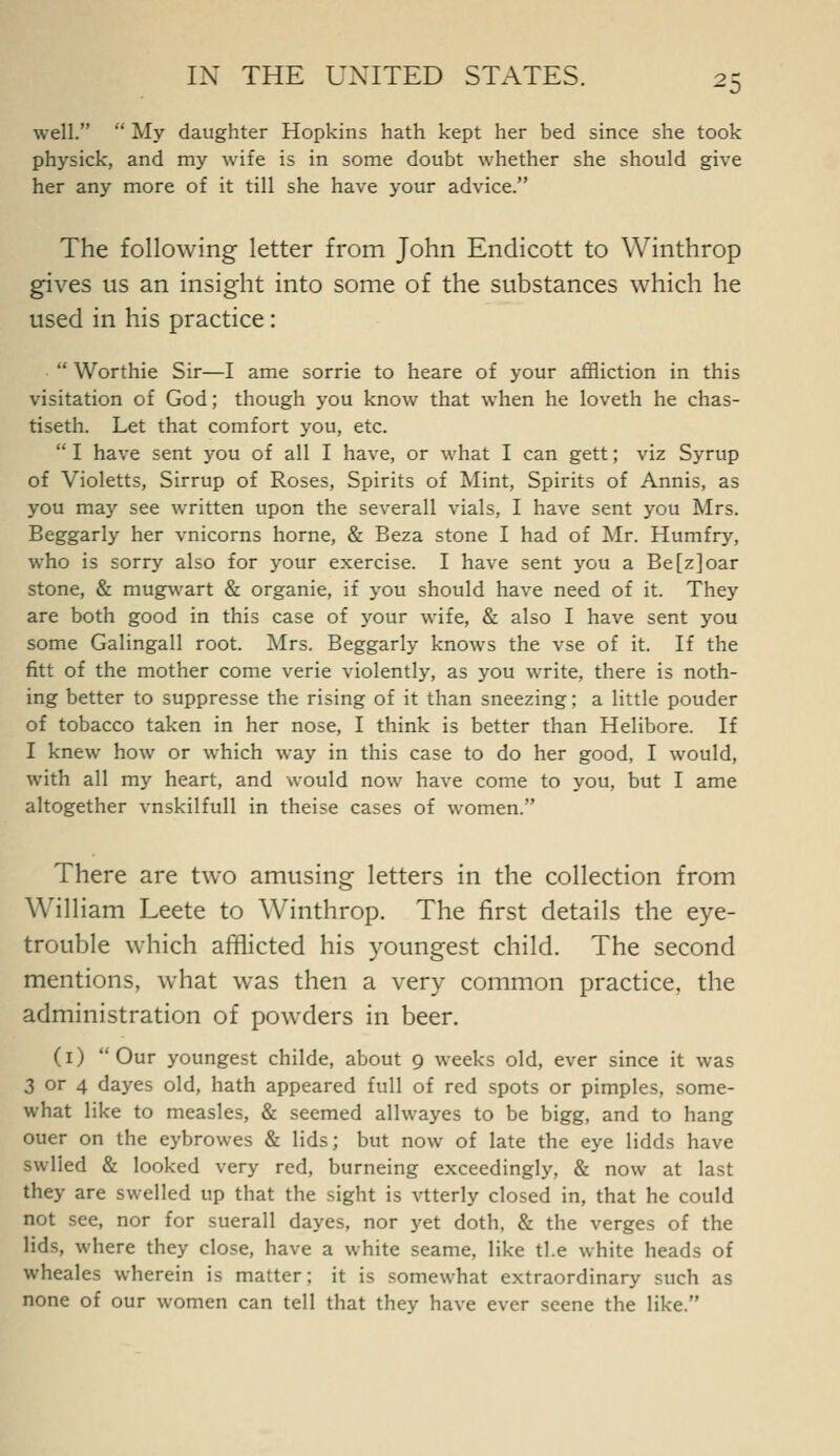 well.  My daughter Hopkins hath kept her bed since she took physick, and my wife is in some doubt whether she should give her any more of it till she have your advice. The following letter from John Endicott to Winthrop gives us an insight into some of the substances which he used in his practice:  Worthie Sir—I ame sorrie to heare of your affliction in this visitation of God; though you know that when he loveth he chas- tiseth. Let that comfort you, etc.  I have sent you of all I have, or what I can gett; viz Syrup of Violetts, Sirrup of Roses, Spirits of Mint, Spirits of Annis, as you may see written upon the severall vials, I have sent you Mrs. Beggarly her vnicorns home, & Beza stone I had of Mr. Humfry, who is sorry also for your exercise. I have sent you a Be [z] oar stone, & mugwart & organic, if you should have need of it. They are both good in this case of your wife, & also I have sent you some Galingall root. Mrs. Beggarly knows the vse of it. If the fitt of the mother come verie violently, as you write, there is noth- ing better to suppresse the rising of it than sneezing; a little pouder of tobacco taken in her nose, I think is better than Helibore. If I knew how or which way in this case to do her good, I would, with all my heart, and would now have come to you, but I ame altogether vnskilfuU in theise cases of women. There are two amusing letters in the collection from William Leete to Winthrop. The first details the eye- trouble which afflicted his youngest child. The second mentions, what was then a very common practice, the administration of powders in beer. (i) Our youngest childe, about 9 weeks old, ever since it was 3 or 4 dayes old, hath appeared full of red spots or pimples, some- what like to measles, & seemed allwayes to be bigg, and to hang ouer on the eybrowes & lids; but now of late the eye lidds have swlied & looked very red, burneing exceedingly, & now at last they are swelled up that the sight is vtterly closed in, that he could not see, nor for suerall dayes, nor yet doth, & the verges of the lids, where they close, have a white seame, like tl.e white heads of wheales wherein is matter; it is somewhat extraordinary such as none of our women can tell that they have ever scene the like.