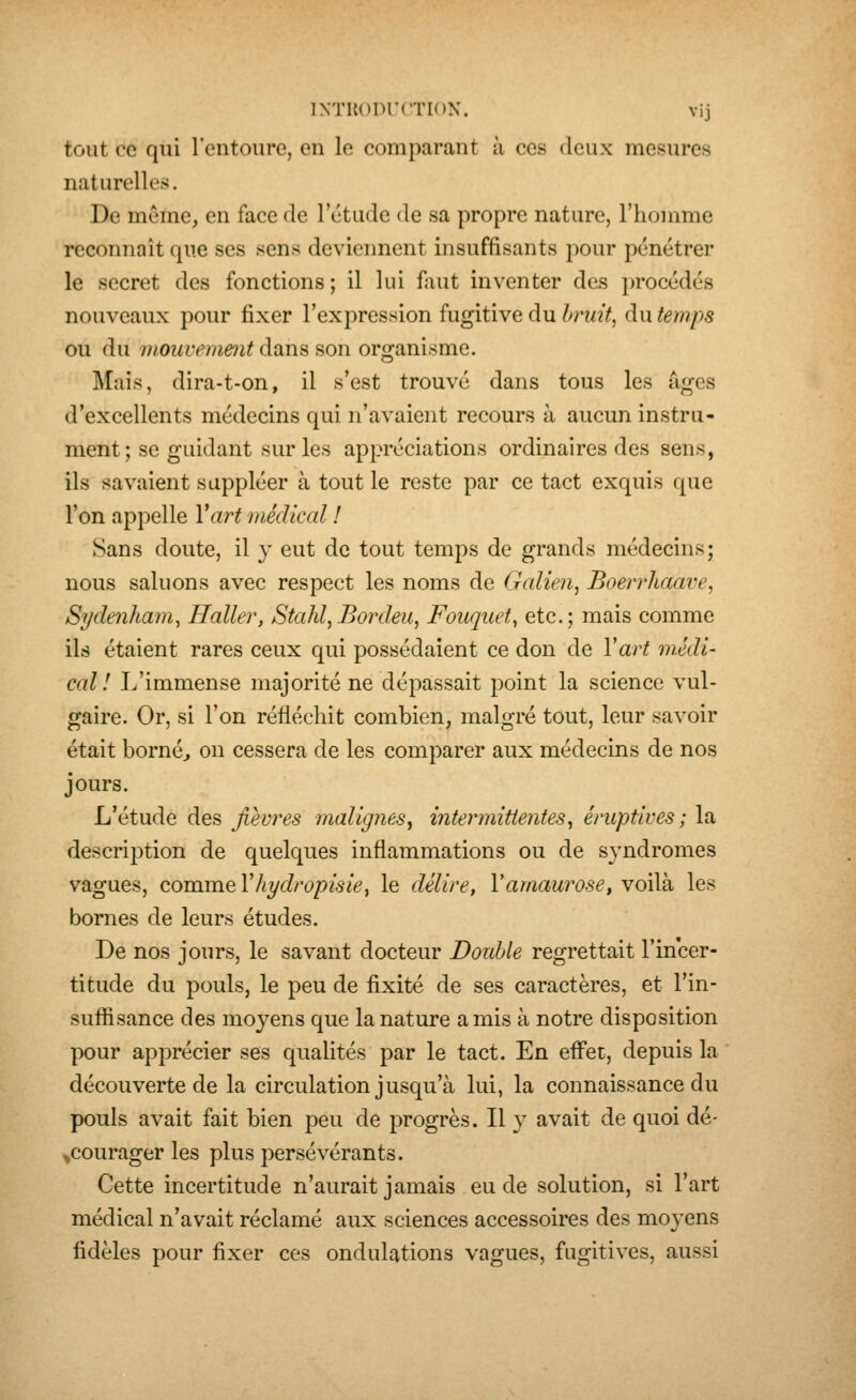 tout ce qui l'entoure, en le comparant à ces deux mesures naturelles. De même, en face de l'étude de sa propre nature, l'homme reconnaît que ses sens deviennent insuffisants pour pénétrer le secret des fonctions; il lui faut inventer des procédés nouveaux pour fixer l'expression fugitive du bruit, du temps ou du mouvement dans son organisme. Mais, dira-t-on, il s'est trouvé dans tous les âges d'excellents médecins qui n'avaient recours à aucun instru- ment ; se guidant sur les appréciations ordinaires des sens, ils savaient suppléer à tout le reste par ce tact exquis que l'on appelle Vart médical ! Sans doute, il y eut de tout temps de grands médecins; nous saluons avec respect les noms de Galien, Boerrhaave, Sydenham, Haller, Stahl,Bordeu, Fouquet^ etc.; mais comme ils étaient rares ceux qui possédaient ce don de Vart médi- cal! L'immense majorité ne dépassait point la science vul- gaire. Or, si l'on réfléchit combien, malgré tout, leur savoir était bornéj on cessera de les comparer aux médecins de nos jours. L'étude des fièvres malignes^ intermittentes^ éruptives ; la description de quelques inflammations ou de syndromes vagues, comme Vhydropisie, le délire, Vamaurose, voilà les bornes de leurs études. De nos jours, le savant docteur Double regrettait l'incer- titude du pouls, le peu de fixité de ses caractères, et l'in- suffisance des moyens que la nature amis à notre disposition pour apprécier ses qualités par le tact. En effet, depuis la découverte de la circulation jusqu'à lui, la connaissance du pouls avait fait bien peu de progrès. Il y avait de quoi dé- ^courager les plus persévérants. Cette incertitude n'aurait jamais eu de solution, si l'art médical n'avait réclamé aux sciences accessoires des moyens fidèles pour fixer ces ondulations vagues, fugitives, aussi