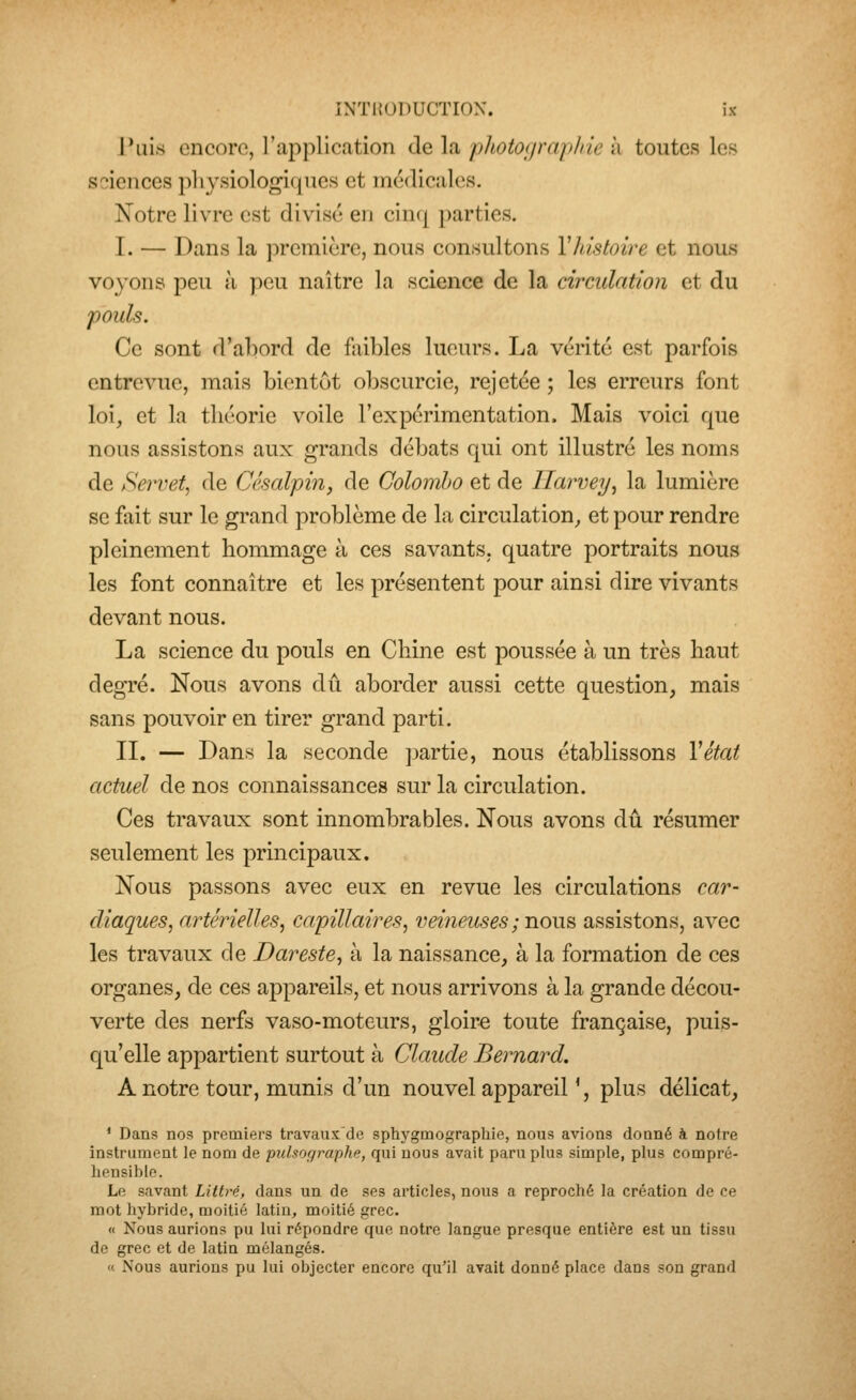 Puis encore, l'application de la photographie à toutes les sciences physiologiques et médicales. Notre livre est divisé en cinq parties. I. — Dans la première, nous consultons Vhistoire et nous voyons peu à peu naître la science de la circulation et du pouls. Ce sont d'abord de faibles lueurs. La vérité est parfois entrevue, mais bientôt obscurcie, rejetée ; les erreurs font loi, et la théorie voile l'expérimentation. Mais voici que nous assistons aux grands débats qui ont illustré les noms de Servet, de Césalpin, de Colombo et de Ilarvey, la lumière se fait sur le grand problème de la circulation, et pour rendre pleinement hommage à ces savants, quatre portraits nous les font connaître et les présentent pour ainsi dire vivants devant nous. La science du pouls en Chine est poussée à un très haut degré. Nous avons dû aborder aussi cette question, mais sans pouvoir en tirer grand parti. II. — Dans la seconde partie, nous établissons Vétat actuel de nos connaissances sur la circulation. Ces travaux sont innombrables. Nous avons dû résumer seulement les principaux. Nous passons avec eux en revue les circulations car- diaques, artérielles, capillaires, veiîiemes ; nous assistons, avec les travaux de Dareste, à la naissance, à la formation de ces organes, de ces appareils, et nous arrivons à la grande décou- verte des nerfs vaso-moteurs, gloire toute française, puis- qu'elle appartient surtout à Claude Bernard. A notre tour, munis d'un nouvel appareil ', plus délicat, * Dans nos premiers travaux'de sphygmographie, nous avions donné à notre instrument le nom de pulaorjraphe, qui nous avait paru plus simple, plus compré- liensible. Le savant Littrè, dans un de ses articles, nous a reproché la création de ce mot liybridc, moitié latin, moitié grec. « Nous aurions pu lui répondre que notre langue presque entière est un tissu de grec et de latin mélangés. « Nous aurions pu lui objecter encore qu'il avait donné place dans son grand