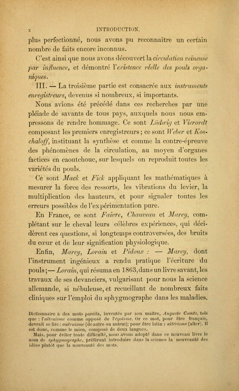 plus perfectionné, nous avons pu reconnaître un certain nombre de faits encore inconnus. C'est ainsi que nous avons découvert lu circidation veineuse par influence^ et démontre Ye.vhtence réelle des pouls orga- niques. III. — La troisième partie est consacrée aux instruments enregistreurs, devenus si nombreux, si importants. Nous avions été précédé dans ces recherches par une pléiade de savants de tous pays, auxquels nous nous em- pressons de rendre hommage. Ce sont LUdtcig et Vierordt composant les premiers enregistreurs ; ce sont Weber et Kos- chaloff, instituant la synthèse et comme la contre-épreuve des phénomènes de la circulation, au moyen d'organes factices en caoutchouc, sur lesquels on reproduit toutes les variétés du pouls. Ce sont Mack et Fick appliquant les mathématiques à mesurer la force des ressorts, les vibrations du levier, la multiplication des hauteurs, et pour signaler toutes les erreurs possibles de l'expérimentation pure. En France, ce sont Faivre^ Chauveau et Marey, com- plétant sur le cheval leurs célèl)res expériences, qui déci- dèrent ces questions, si longtemps controversées, des bruits du cœur et de leur signification physiologique. Enfin, Marey, Lorain et Pidoux : — Marey, dont l'instrument ingénieux a rendu j^ratique l'écriture du pouls ;—Lorain, qui résuma en 1863, dans un livre savant, les travaux de ses devanciers, vulgarisant pour nous la science allemande, si nébuleuse, et recueillant de nombreux faits cHniques sur l'emploi du sphygmographe dans les maladies. Dictionnaire à des mots pareils, inventés par son maître, Auguste Comts, tels que : Vallruismi; comme opposé de Vér/o'ùme. Or ce mot, ponr être français, devrait se lire: autruismc (deautre ou autrui); pour être latin : alt&risme (alter). 11 est donc, comme le mien, composé de deux langues. Mais, pour éviter toute difficulté, nous avons adopté dans ce nouveau livre le nom di' sphi/(/niograph(', préférant introduire dans la science la nouveauté des idées plutôt que la nouveauté des mots.