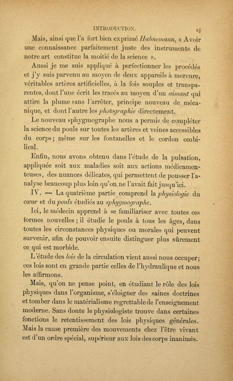 Mais, iiinsi que l'a fort bien exprimé llahnemann^ a Avoir une connaissance parfiiitement juste des instruments de notre art constitue la moitié de la science ». Aussi je me suis applicjué à perfectionner les procédés et j'y suis parvenu au moyen de deux appareils à mercure, véritables artères artificielles, à la fois souples et transpa- rentes, dont l'une écrit les tracés au moyen d'un aimant qui attire la plume sans larreter, principe nouveau de méca- nique, et à.<d\\i\d,ViiYQ\Q,^ fliotographie directement. Le nouveau sphj^gmograplie nous a permis de compléter la science du pouls sur toutes les artères et veines accessibles du corps; même sur les fontanelles et le cordon ombi- lical. Enfin, nous avons obtenu dans l'étude de la pulsation, appliquée soit aux maladies soit aux actions médicamen- teuses , des nuances délicates, qui permettent de pousser l'a- nalyse beaucoup plus loin qu'on ne Tavait fait jusqu'ici. I^^- — La quatrième partie comprend la 'physiologie du cœur et du pouls étudiés au sphygmographe. Ici, le médecin apprend à se familiariser avec toutes ces formes nouvelles ; il étudie le pouls à tous les âges, dans toutes les circonstances physiques ou morales qui peuvent survenir, afin de pouvoir ensuite distinguer plus sûrement ce qui est morbide. L étude des lois de la circulation vient aussi nous occuper; ces lois sont en grande partie celles de l'hydraulique et nous les affirmons. Mais, qu'on ne pense point, en étudiant le rôle des lois physiques dans l'organisme, s'éloigner des saines doctrines et tomber dans le matérialisme regrettable de l'enseignement moderne. Sans doute le physiologiste trouve dans certaines fonctions le retentissement des lois physiques générales. Mais la cause première des mouvements chez l'être vivant est d'un ordre spécial, supérieur aux lois des corps inanimés.