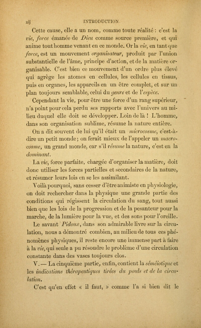 Cette cause, elle a un nom^ comme toute réalité : c'est la vie, force émanée de Dieic comme source première, et qui anime tout homme venant en ce monde. Or la vie, en tant (|ue force, est un mouvement organisateur, produit par l'union substantielle de l'âme, principe d'action, et de la matière or- ganisable. C'est bien ce mouvement d'un ordre plus élevé qui agrège les atomes en cellules, les cellules en tissus, puis en organes, les appareils en un être complet, et sur un plan toujours semblable, celui au genre et de Ve8]jece. Cependant la vie, pour être une force d'un rang supérieur, n'a point pour cela perdu ses rapports avec lunivers au mi- lieu duquel elle doit se développer. Loin de là ! L'homme, dans son organisation sublime, résume la nature entière. On a dit souvent de lui qu'il était un microcosme, c''est-à- dire un petit monde; on ferait mieux de l'appeler un macro- cosme, un grand monde, car s'il résume la nature, c'est en la domiiiant. La î;ic, force parfaite, chargée d'organiser la matière, doit donc utiliser les forces partielles et secondaires de la nature, et résumer leurs lois en se les assimilant. Yoilà pourquoi, sans cesser d'être animiste en physiologie, on doit rechercher dans la physique une grande partie des conditions qui régissent la circulation du sang, tout aussi bien que les lois de la progression et de la pesanteur pour la marche, de la lumière pour la vue, et des sons pour l'oreille. Le savant Pidoux, dans son admirable livre sur la circu- lation, nous a démontré combien, au milieu de tous ces phé- nomènes physiques, il reste encore une immense part à faire à la vie, qui seule a pu résoudre le problème d'mie cii'culation constante dans des vases toujours clos. y. — La cinquième partie, enfin, contient la sémêiotique et les indications thérapeutiques tirées du pouls et de la circu- lation. C'est qu'en effet <.( il faut, ); comme l'a si bien dit le