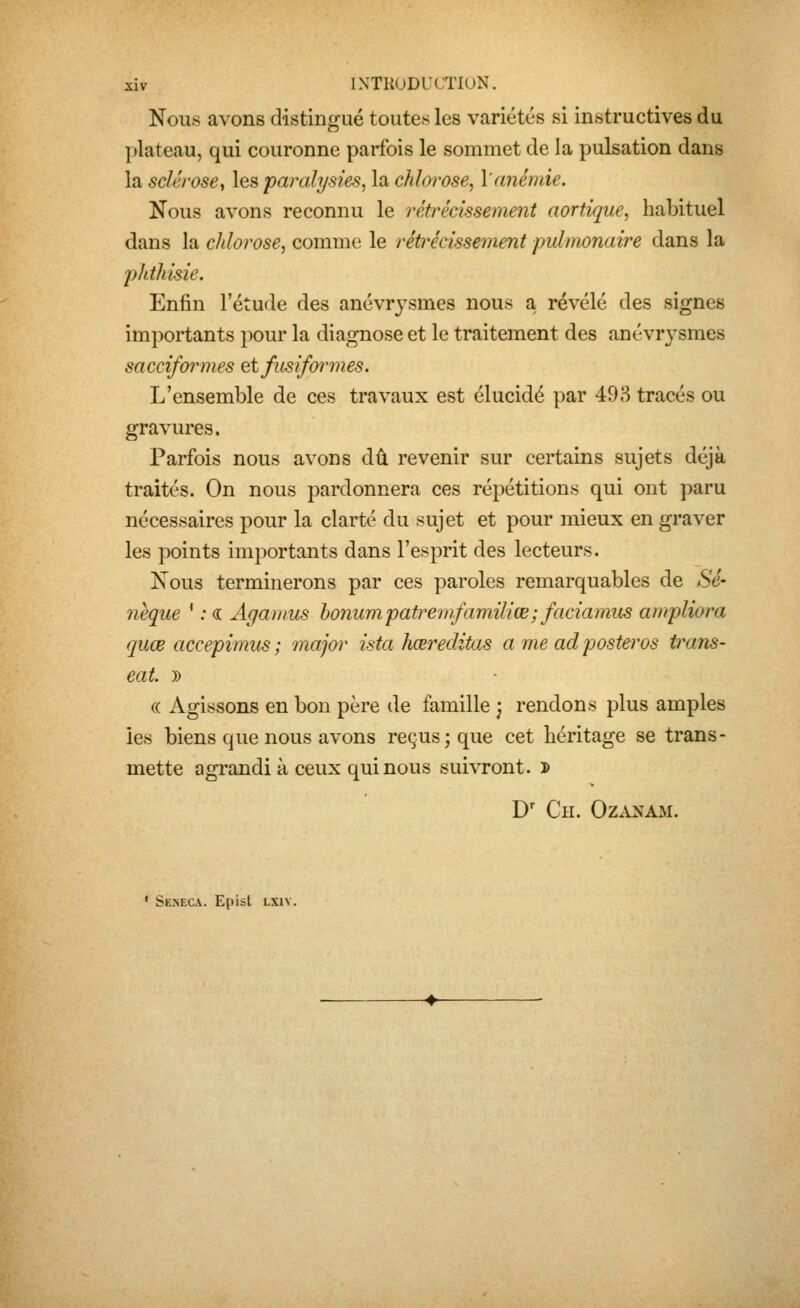 Nous avons distingué toutes les variétés si instructives du ])lateau, qui couronne parfois le sommet de la pulsation dans la sclérose^ les paraij/sies, la chlorose, l'anémie. Nous avons reconnu le rétrécissement aortique, habituel dans la chlorose, comme le rétrécissement pulmonaire dans la phthisie. Enfin l'étude des anévrysmes nous a, révélé des signes importants pour la diagnose et le traitement des anévrysmes sacciformes etfiisiformes. L'ensemble de ces travaux est élucidé par 493 tracés ou gravures. Parfois nous avons dû revenir sur certains sujets déjà traités. On nous pardonnera ces répétitions qui ont paru nécessaires pour la clarté du sujet et pour mieux en graver les points importants dans l'esprit des lecteurs. Nous terminerons par ces paroles remarquables de Se- nèque ' ; « Agamus honumpatrewfamïliœ; faciamus ampliora quœ accepimus ; major ista hœreditas a me ad posteras trans- eat. 5) « Agissons en bon père de famille j rendons plus amples les biens que nous avons reçus; que cet héritage se trans- mette agrandi à ceux qui nous suivront. ï) D' Ch. Ozanam. ' Seneca. Episl LXiv.