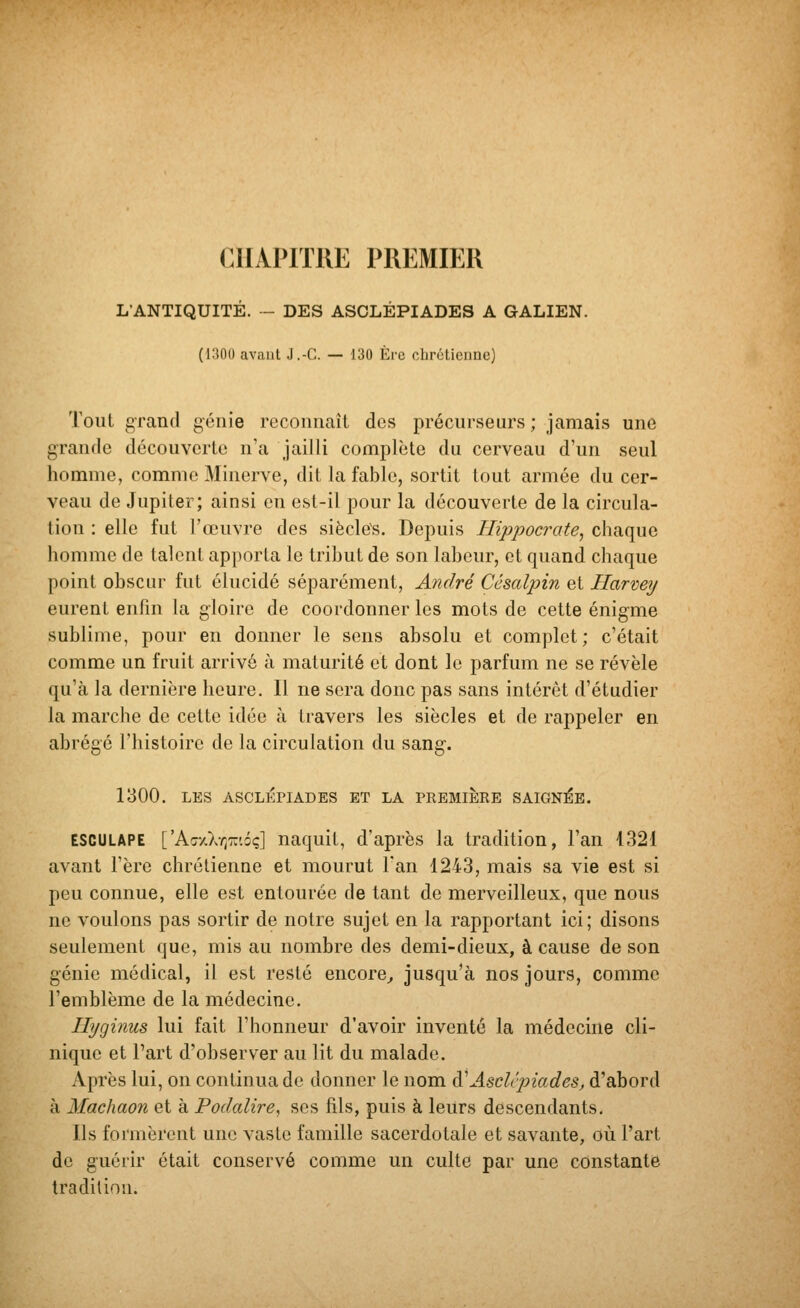 CHAPITRE PREMIER L'ANTIQUITÉ. - DES ASCLÉPIADES A GALIEN. (1300 avant J.-C. — 130 Ère chrctienne) Tout grand gcnie reconnaît des précurseurs ; jamais une grande découverte n'a jailli complète du cerveau d'un seul homme, comme Minerve, dit la fable, sortit tout armée du cer- veau de Jupiter; ainsi en est-il pour la découverte de la circula- tion : elle fut l'œuvre dos siècles. Depuis Hippocrate^ chaque homme de talent apporta le tribut de son labeur, et quand chaque point obscur fut élucidé séparément, André Cêsalpin et Harvey eurent enfin la gloire de coordonner les mots de cette énigme sublime, pour en donner le sens absolu et complet; c'était comme un fruit arrivé à maturité et dont le parfum ne se révèle qu'à la dernière heure. Il ne sera donc pas sans intérêt d'étudier la marche de cette idée à travers les siècles et de rappeler en abrégé l'histoire de la circulation du sang. 1300. LES ASCLÉPIADES ET LA PEEMiÈEE SAIGNÉE. ESCULAPE ['kr/Xr^r.'.ôq] naquit, d'après la tradition, l'an 1321 avant l'ère chrétienne et mourut l'an 1243, mais sa vie est si peu connue, elle est entourée de tant de merveilleux, que nous ne voulons pas sortir de notre sujet en la rapportant ici; disons seulement que, mis au nombre des demi-dieux, à cause de son génie médical, il est resté encore^ jusqu'à nos jours, comme l'emblème de la médecine. Hyginus lui fait l'honneur d'avoir inventé la médecine cli- nique et Part d'observer au lit du malade. Après lui, on continua de donner le nom à'AsclcpiadeSj d'abord à Madiaon et à Podalire, ses fils, puis à leurs descendants. Ils formèrent une vaste famille sacerdotale et savante, où l'art de guérir était conservé comme un culte par une constante tradition.