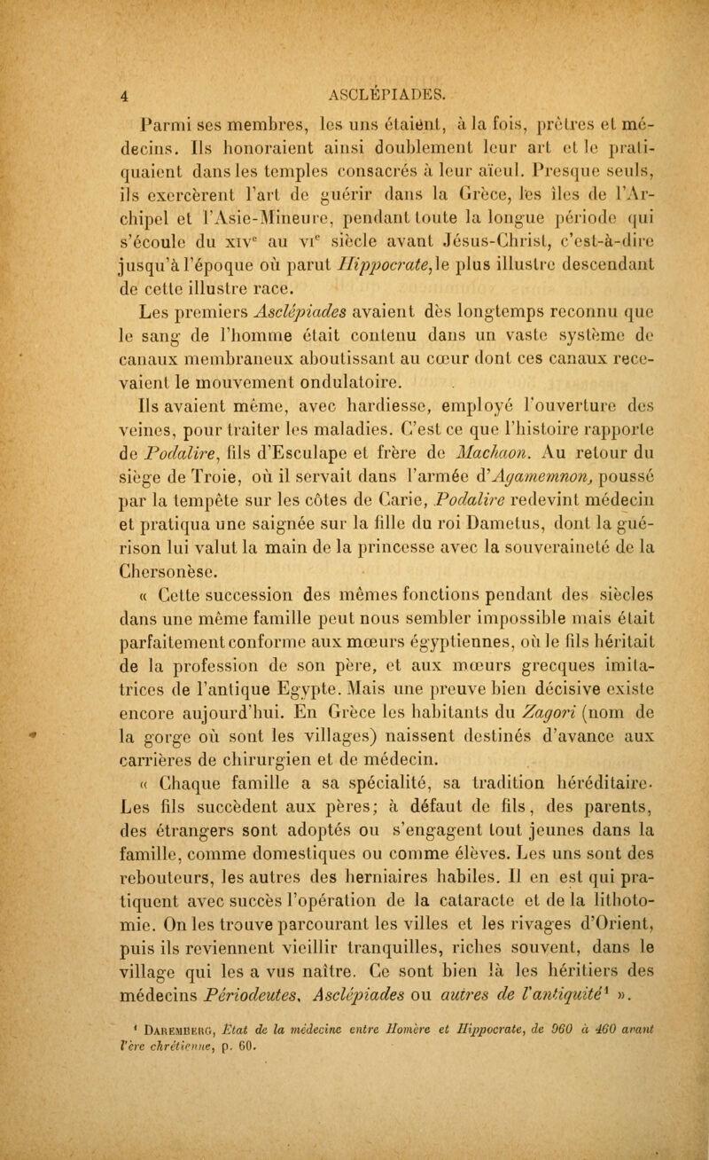 Parmi ses membres, les uns étaient, à la fois, prêtres el mé- decins. Ils honoraient ainsi doublement leur art et le prati- quaient dans les temples consacrés à leur aïeul. Presque seuls, ils exercèrent l'art de guérir dans la Grèce, les îles de l'Ar- chipel et l'Asie-Mineure, pendant toute la longue période qui s'écoule du xiv au vi'' siècle avant Jésus-Christ, c'est-à-dire jusqu'à l'époque où parut Hippocrate,\Q plus illustre descendant de cette illustre race. Les premiers AscUpiades avaient dès longtemps reconnu que le sang' de l'homme était contenu dans un vaste système de canaux membraneux aboutissant au cœur dont ces canaux rece- vaient le mouvement ondulatoire. Ils avaient même, avec hardiesse, employé l'ouverture des veines, pour traiter les maladies. C'est ce que l'histoire rapporte de Podalire^ fils d'Esculape et frère de Machaon. Au retour du siège de Troie, où il servait dans l'armée A'Agamemnon, poussé par la tempête sur les côtes de Carie, Podalire redevint médecin et pratiqua une saignée sur la fille du roi Dametus, dont la gué- rison lui valut la main de la princesse avec la souveraineté de la Chcrsonèse. « Cette succession des mêmes fonctions pendant des siècles dans une même famille peut nous sembler impossible mais était parfaitement conforme aux mœurs égyptiennes, où le fils héritait de la profession de son père, et aux mœurs grecques imita- trices de l'antique Egypte. Mais une preuve bien décisive existe encore aujourd'hui. En Grèce les habitants du Zagori (nom de la gorge où sont les villages) naissent destinés d'avance aux carrières de chirurgien et de médecin. « Chaque famille a sa spécialité, sa tradition héréditaire. Les fils succèdent aux pères; à défaut de fils, des parents, des étrangers sont adoptés ou s'engagent tout jeunes dans la famille, comme domestiques ou comme élèves. Les uns sont des rebouteurs, les autres des herniaires habiles. Il en est qui pra- tiquent avec succès l'opération de la cataracte et de la lithoto- mie. On les trouve parcourant les villes et les rivages d'Orient, puis ils reviennent vieillir tranquilles, riches souvent, dans le village qui les a vus naître. Ce sont bien là les héritiers des médecins Périodeutes, AscUpiades ou autres de Vantiquité^ ». * DaremBeug, Ëtat de la médecine entre Homère et IU2)pocrate, de 060 à 460 avant 1ère chrétlonic, p. 60.