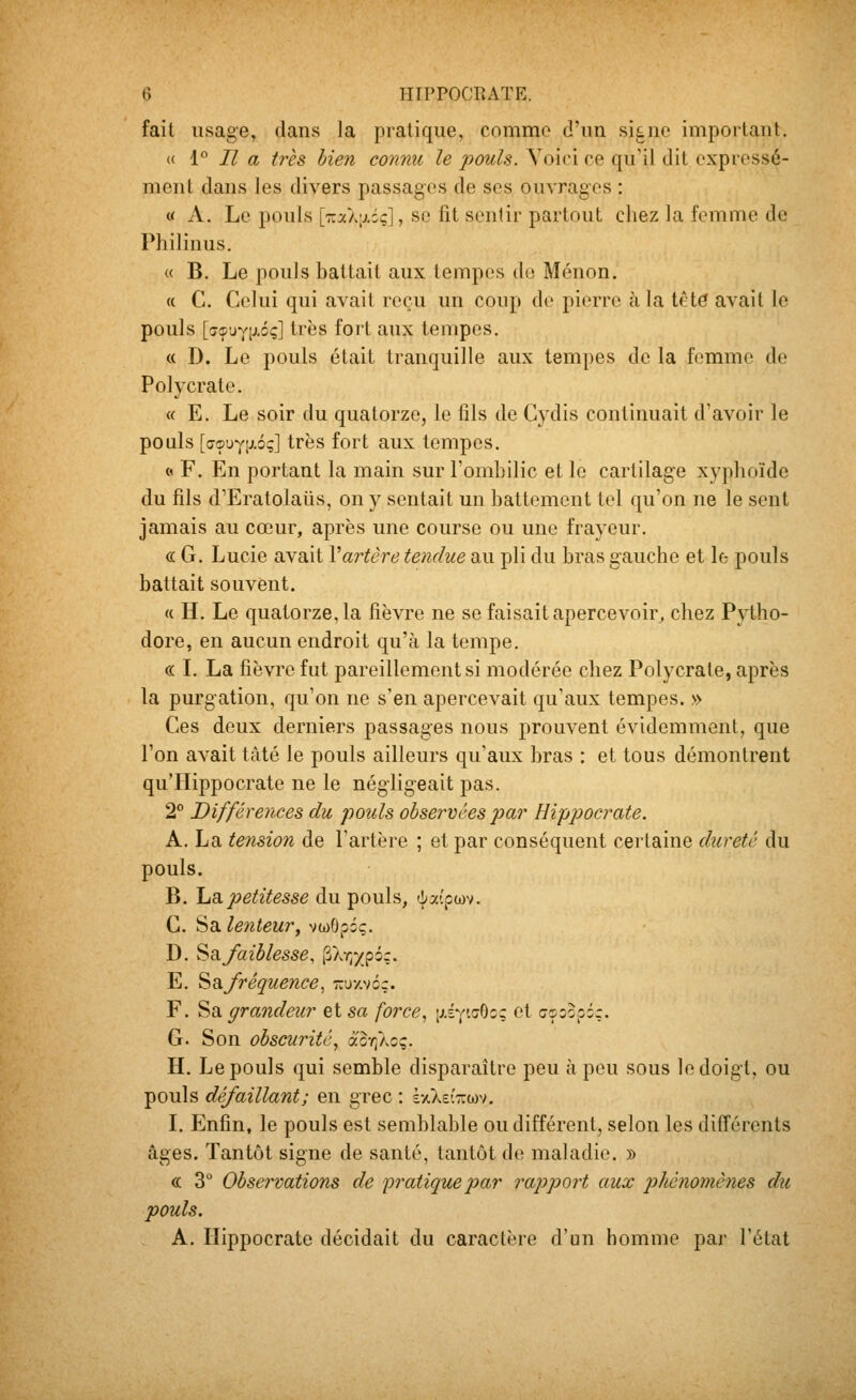 fait usage, dans la pratique, comme d'un signe important. « 1 Il a très bien connu le pouls. Yoiri ce qu'il dit expressé- ment dans les divers passages de ses ouvrages : « A. Le pouls [rSk\}.iq]^ se fit sentir partout cliez la femme de Philinus. « B. Le pouls battait aux tempos do Ménon. « C. Celui qui avait reçu un coup do pierre à la tété avait le pouls [îTçuYixoç] très fort aux tempes. « D. Le pouls était tranquille aux tempes de la femme de Polycrate. « E. Le soir du quatorze, le fils de Cydis continuait d'avoir le pouls [aç!JYiJ.éç] très fort aux tempes. « F. En portant la main sur l'ombilic et le cartilage xyplioïde du fils d'Eratolaiis, on y sentait un battement toi qu'on ne le sent jamais au cœur, après une course ou une frayeur. ce G. Lucie avait Vartère tendue au pli du bras gauche et le pouls battait souvent. « H. Le quatorze, la fièvre ne se faisait apercevoir^ chez Pytho- dore, en aucun endroit qu'à la tempe. « L La fièvre fut pareillement si modérée chez Polycrate, après la purgation, qu'on ne s'en apercevait qu'aux tempes. » Ces deux derniers passages nous prouvent évidemment, que l'on avait tàté le pouls ailleurs qu'aux bras : et tous démontrent qu'IIippocrate ne le négligeait pas. 2° Différences du pouls observées par Hippocrate. A. La tension de l'artère ; et par conséquent certaine dureté du pouls. B. ha.petitesse du pouls, àxipm. C. Sa lenteur^ vwOpôç. D. 'è^faiblesse, ^Xr,'/p6:. E. Sa/réquence, -uxvc;. F. Sa grandeur et sa force., [AsytaOc; et cçoopôç. G. Son obscurité., aor}^cq. H. Le pouls qui semble disparaître peu à peu sous le doigt, ou pouls dé/aillant; en grec : kyCkeiT.m. 1. Enfin, le pouls est semblable ou différent, selon les différents âges. Tantôt signe de santé, tantôt de maladie. » « 3° Observations de pratique par rapport aux phénomènes du pouls. A. Hippocrate décidait du caractère d'un homme par l'état