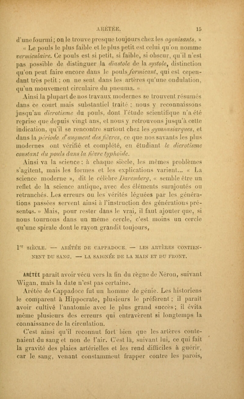 d'une fourmi ; on le trouve presque toujours cliez les agonisants. » (( Le pouls le plus faible et le plus petit est celui (ju'oii nomme vermiculaire. Ce pouls est si petit, si faible, si obscur, qu'il n'est pas possible de distinguer la diastole de la systole, distinction (ju'on peut faire encore dans le ^QxA^formicant^ qui est cepen- dant très petit : on ne sent dans les artères qu'une ondulation, qu'un mouvement circulaire du pneuma. » Ainsi la plupart de nos travaux modernes se trouvent résumés dans ce court mais substantiel traité ; nous y reconnaissons jus(ju'au dicrotisme du pouls, dont l'étude scientilique n'a été reprise que depuis vingt ans, et nous y retrouvons jusqu'à cette indication, qu'il se rencontre surtout chez les gymnasiarques, et dans [aprriode d'miyment des/icvres, ce que nos savants les plus modernes ont vérifié et complété, en étudiant le dicrotisme constant dui^ouls dans la fièvre typhoïde. Ainsi va la science : à chaque siècle, les mêmes problèmes s'agitent, mais les formes et les explications varient... « La science moderne », dit le célèbre Daremherg.^ « semble être un reflet de la science antique, avec des éléments surajoutés ou retranchés. Les erreurs ou les vérités léguées par les généra- tions passées servent ainsi à l'instruction des générations pré- sentes. » Mais, pour rester dans le vrai^ il faut ajouter que, si nous tournons dans un même cercle, c'est moins un cercle qu'une spirale dont le rayon grandit toujours. 1^ SIÈCLE. — AEÉTÉE DE CAPPADOCE. — LES ARTÈPvES CONTIEX- NEXT DU SANG. — LA SAIGNEE DE LA MAIX ET DU FRONT. ARÉTÉE parait avoir vécu vers la fin du règne de Xéron, suivant Wigan, mars la date n'est pas certaine. Arétée de Cappadoce fut un homme de génie. Les historiens le comparent à Hippocrate, plusieurs le préfèrent ; il paraît avoir cultivé l'anatomie avec le plus grand succès; il évita même plusieurs des erreurs qui entravèrent si longtemps la connaissance de la circulation. C'est ainsi qu'il reconnut fort bien que les artères conte- naient du sang et non de l'air. C'est là, suivant lui, ce qui fait la gravité des plaies artérielles et les rend difficiles à guérir, car le sang, venant constamment frapper contre les parois,