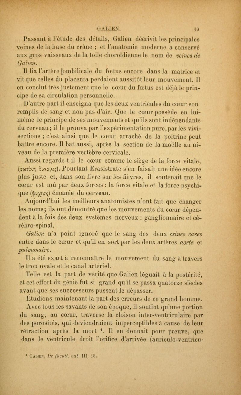 Passant ù rcUidc des détails, Galieii décrivit les principales veines de la base du crâne ; et l'anatomie moderne a conservé aux gros vaisseaux de la toile choroïdienne le nom de veines de Galien. Il lia Tartèrc (ombilicale du fo^tus encore dans la matrice et vit que celles du placenta perdaient aussitôt leur mouvement. Il en conclut très justement que le cœur du fœtus est déjà le prin- cipe de sa circulation personnelle. D'autre part il enseigna que les deux ventricules du cœur son remplis do sang- et non pas d'air. Que le cœur possède en lui- même le principe de ses mouvements et qu'ils sont indépendants du cerveau; il le prouva par l'expérimentation pure, par les vivi- sections ; c'est ainsi que le cœur arraché de la poitrine peut battre encore. Il bat aussi, après la section de la moelle au ni- veau de la première vertèbre cervicale. Aussi regardc-t-il le cœur comme le siège de la force vitale, ((jd)-'//./; ojva;j/.:). Pourtant Erasistrate s'en faisait une idée encore plus juste et, dans son livre sur les fièvres, il soutenait que le cceur est mû par deux forces : la force vitale et la force psychi- que ('i^uy'.y.r,) émanée du cerveau. Aujourd'hui les meilleurs anatomistes n'ont fait que changer les noms; ils ont démontré que les mouvements du cœur dépen- dent à la fois des deux systèmes nerveux : ganglionnaire et cé- rébro-spinal. Galien n'a point ignoré que le sang des deux veines caves entre dans le cœur et qu'il en sort par les deux artères aorte et pulmonaù^e. Il a été exact à reconnaître le mouvement du sang à travers le trou ovale et le canal artériel. Telle est la part de vérité que Galien léguait à la postérité, et cet effort du génie fut si grand qu'il se passa quatorze siècles avant que ses successeurs pussent le dépasser. Etudions maintenant la part des erreurs de ce grand homme. Avec tous les savants de son époque^ il soutint qu'une portion du sang, au cœur, traverse la cloison inter-ventriculaire par des porosités, qui deviendraient imperceptibles à cause de leur rétraction après la mort *. Il en donnait pour preuve, que dans le ventricule droit l'orifice d'arrivée (auriculo-ventricu^ ' Gaue.n, bc facuU. nat. 111, V-î.